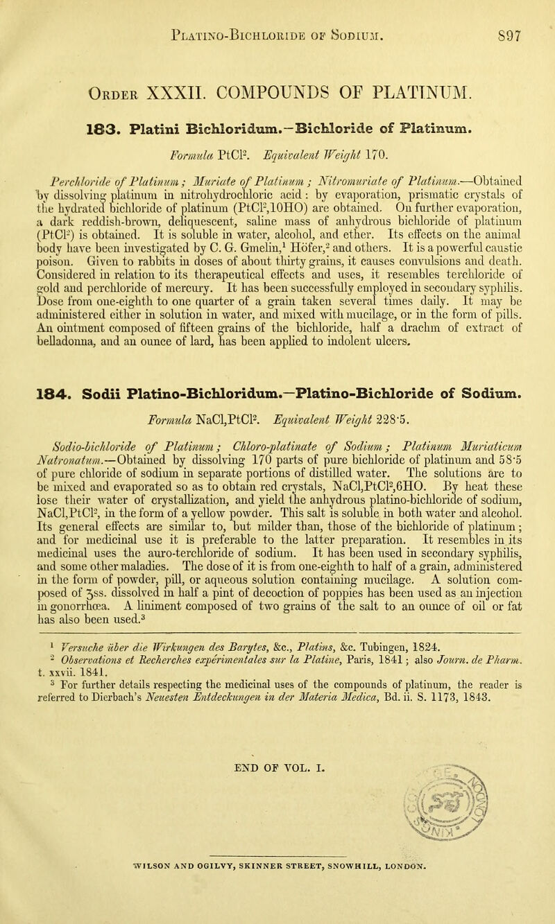 Plating-Bichloride of Sodium. S97 Order XXXII. COMPOUNDS OF PLATINUM. 183. Platini Bichloridum.—Bichloride of Platinum. Formula PtCl2. Equivalent Weight 170. Per chloride of Platinum; Muriate of Platinum ; Nitromuriate of Platinum.—Obtained by dissolving platinum in nitrohydrocldoric acid: by evaporation, prismatic crystals of the hydrated bichloride of platinum (PtCF,10HO) are obtained. On further evaporation, a dark reddish-brown, deliquescent, saline mass of anhydrous bicliloride of platinum (PtCF) is obtained. It is soluble in water, alcohol, and ether. Its effects on the animal body have been investigated by C. G. Gmelin,1 Hofer,2 and others. It is a powerful caustic poison. Given to rabbits in doses of about thirty grains, it causes convulsions and death. Considered in relation to its therapeutical effects and uses, it resembles terchloride of gold and perchloride of mercury. It has been successfully employed in secondary syphilis. Dose from one-eighth to one quarter of a grain taken several times daily. It may be administered either in solution in water, and mixed with mucilage, or in the form of pills. An ointment composed of fifteen grains of the bichloride, half a drachm of extract of belladonna, and an ounce of lard, has been applied to indolent ulcers. 184. Sodii Platino-Bichloridum.—Platino-Bichloride of Sodium. Formula NaCl,PtCl2. Equivalent Weight 228'5. Sodio-hichloride of Platinum; Cliloro-platinate of Sodium; Platinum Muriaticum Natronatum.—Obtained by dissolving 170 parts of pure bichloride of platinum and 58’5 of pure chloride of sodium in separate portions of distilled water. The solutions are to be mixed and evaporated so as to obtain red crystals, NaCl,PtCl2,6HO. By heat these lose their water of crystallization, and yield the anhydrous platino-bichloride of sodium, NaCl,PtCl2, in the form of a yellow powder. This salt is soluble in both water and alcohol. Its general effects are similar to, but milder than, those of the bichloride of platinum ; and for medicinal use it is preferable to the latter preparation. It resembles in its medicinal uses the auro-terchloride of sodium. It has been used in secondary syphilis, and some other maladies. The dose of it is from one-eighth to half of a grain, administered in the form of powder, pill, or aqueous solution containing mucilage. A solution com- posed of 5ss. dissolved in half a pint of decoction of poppies has been used as an injection in gonorrhoea. A liniment composed of two grains of the salt to an ounce of oil or fat has also been used.3 1 Versuche iiSer die Wirkungen dee Barytes, &c., Platms, &c. Tubingen, 1824. 2 Observations et Recherches exyerimentales sur la Plaline, Paris, 1841; also Journ. de Pharm. t. xxvii. 1841. 3 For further details respecting the medicinal uses of the compounds of platinum, the reader is referred to Dierhach’s Neuesten Entdeckungen in der Materia Medica, Bd. ii. S. 1173, 1843. END OP VOL. I. WILSON AND OGILVY, SKINNER STREET, SNOWHILL, LONDON.