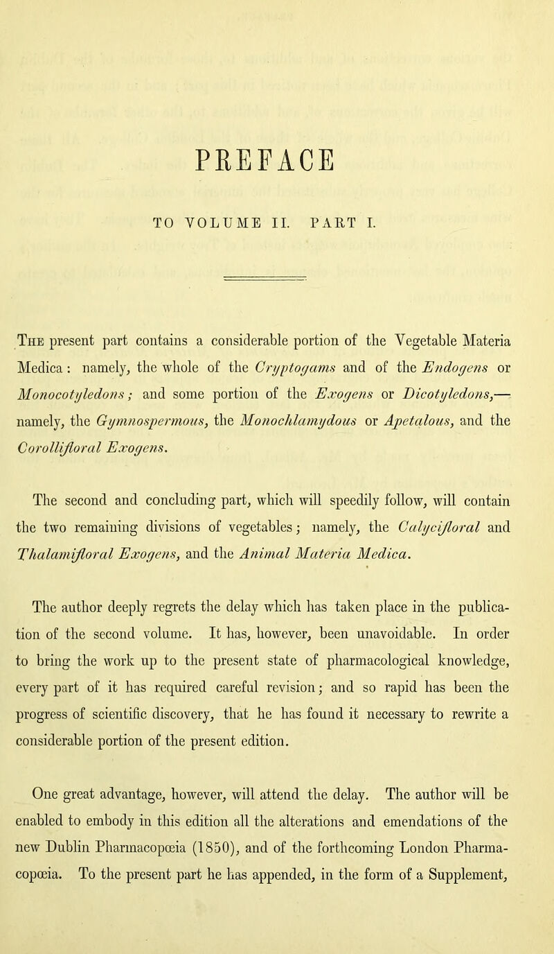 PREFACE TO VOLUME II. PART I. The present part contains a considerable portion of the Vegetable Materia Medica : namely, the whole of the Cryptogams and of the E//doyens or Monocotyledons; and some portion of the Exogens or Dicotyledons,— namely, the Gymnospermous, the Monochla/nydous or Apetalous, and the Corollifloral Exogens. The second and concluding part, which will speedily follow, will contain the two remaining divisions of vegetables; namely, the Calycijloral and Thalamijloral Exogens, and the Animal Materia Medica. The author deeply regrets the delay which has taken place in the publica- tion of the second volume. It has, however, been unavoidable. In order to bring the work up to the present state of pharmacological knowledge, every part of it has required careful revision; and so rapid has been the progress of scientific discovery, that he has found it necessary to rewrite a considerable portion of the present edition. One great advantage, however, will attend the delay. The author will be enabled to embody in this edition all the alterations and emendations of the new Dublin Pharmacopoeia (1850), and of the forthcoming London Pharma- copoeia. To the present part he has appended, in the form of a Supplement,