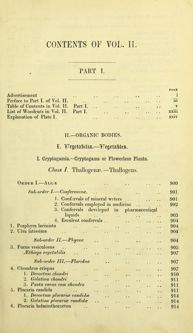 CONTENTS OF VOL. II PART I. PAGE Advertisement .. .. .. . . .. .. i Preface to Part I. of Yol. II. . . . . .. .... iii TableofContentsinVol.il. Parti. .. .. .. .. v List of Woodcuts in Yol. II. Part I. .. .. .... xxiii Explanation of Plate I. . . . . .. xxiv II.—ORGANIC BODIES. £. TRgetalnlta.—'Fegetables. I. Cryptogamia.—Cryptogams or Flowerless Plants. Class /. Thallogense.—Thallogens. Order I.—Algje . . .. .. .... 900 Sub-order I.—Confervacece. .. .. . . 901 1. Confervals of mineral waters . . .. .. 901 2. Confervals employed in medicine .. . . 902 3. Confervals developed in pharmaceutical liquids . . . . .. .. 903 4. Esculent confervals . . .. .. .. 904 1. Porphyra laciniata .. . . .. . . .. 904 2. Ulva latissima .. . . .. . . .... 904 Sub-order II.—Phyceoe .. .. .. .. 904 3. Fucus vesiculosus .. .. . . .. .... 905 yEthiops vegetabilis .. .. .. .. . . 907 Sub-order III.—Floridece .. .. .. .. 907 4. Chondrus crispus . . .. .. .. .. 907 1. Decoctum chondri .. .. .. .... 910 2. Gelatina chondri .. .. .. .. .. 911 3. Pasta cacao cum chondro .. .. .... 911 5. Plocaria Candida .. .. .. .. .. 911 1. Decoctum plocarice Candidas .. .. .. .. 914 2. Gelatina plocarice candidce .. . . . . .. 914 6. Plocaria helminthocorfon .. .. .. .... 914