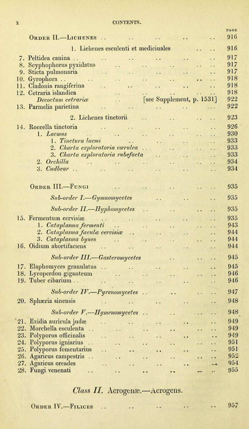 PAGE Order II.—Lichenes .. .. .. .. .. 916 1. Lichenes esculenti et medicinales .. .. 916 7. Peltidea canina .. .. .. .. .. .. 917 8. Scyphophorus pyxidatus .. .. .. .... 917 9. Sticta pulmonaria .. .. .. 917 10. Gyrophora .. .. .. •• .. .... 918 11. Cladonia rangiferina . - .. .. .. 918 12. Cetraria islandica .. .. .. .... 918 Decoctum cetrarice . . [see Supplement, p. 1531] 922 13. Parmelia parietina .. .. .. .. .. 922 2. Lichenes tinctorii . . . . .... 923 14. Roccella tinctoria .. .. .. .. 926 1. Lacmas .. . . .... 930 1. Tinctura lacmi .. . . . . 933 2. Charta exploratoria coerulea . . .... 933 3. Charta exploratoria rube/acta . . . . 933 2. Orchilla .. . . . . .. .... 934 3. Cudbear . . .. . . . . . . 934 Order III.—Fungi .. .. . . .... 935 Sub-order I.—Gymnomycetes . . .. .. 935 Sub-order II.—Hyphomycetes . . .. .... 935 15. Fermentum cervisise .. .. . . . . . . 935 1. Cataplasma fermenti .. .. .. .... 943 2. Cataplasma fceculce cervisice .. . . . . .. 944 3. Cataplasma bynes . . .. . . .... 944 16. Oidium abortifaciens .. .. .. .. .. 944 Sub-order III.—Gasteromycetes .. .. .. 945 17- Elapliomyces granulatus . . .. .. .. .. 945 18. Lycoperdon giganteum .. .. .. .... 946 19. Tuber cibarium . . .. .. .. .. .. 946 Sub-order IV.—Pyrenomycetes . . .. .... 947 20. Sphseria sinensis . . . . .. .. .. 948 Sub-order V.—Hymenomycetes .. . . .... 948 21. Exidia auricula judae .. .. .. .. 949 22. Morchella esculenta . . .. .. .. .... 949 23. Polyporus officinalis .. .. .. .. .. 949 24. Polyporus igniarius .. .. .. .. .... 951 25. Polyporus fomentarius .. .. .. .. .. 951 26. Agaricus campestris . . .. .. .. .... 952 27. Agaricus oreades .. .. .. 954 28. Fungi venenati .. .. „„ 955 Class II. Acrogense.—Acrogens. Order IV.—Filices .. .. •• •• •• 957