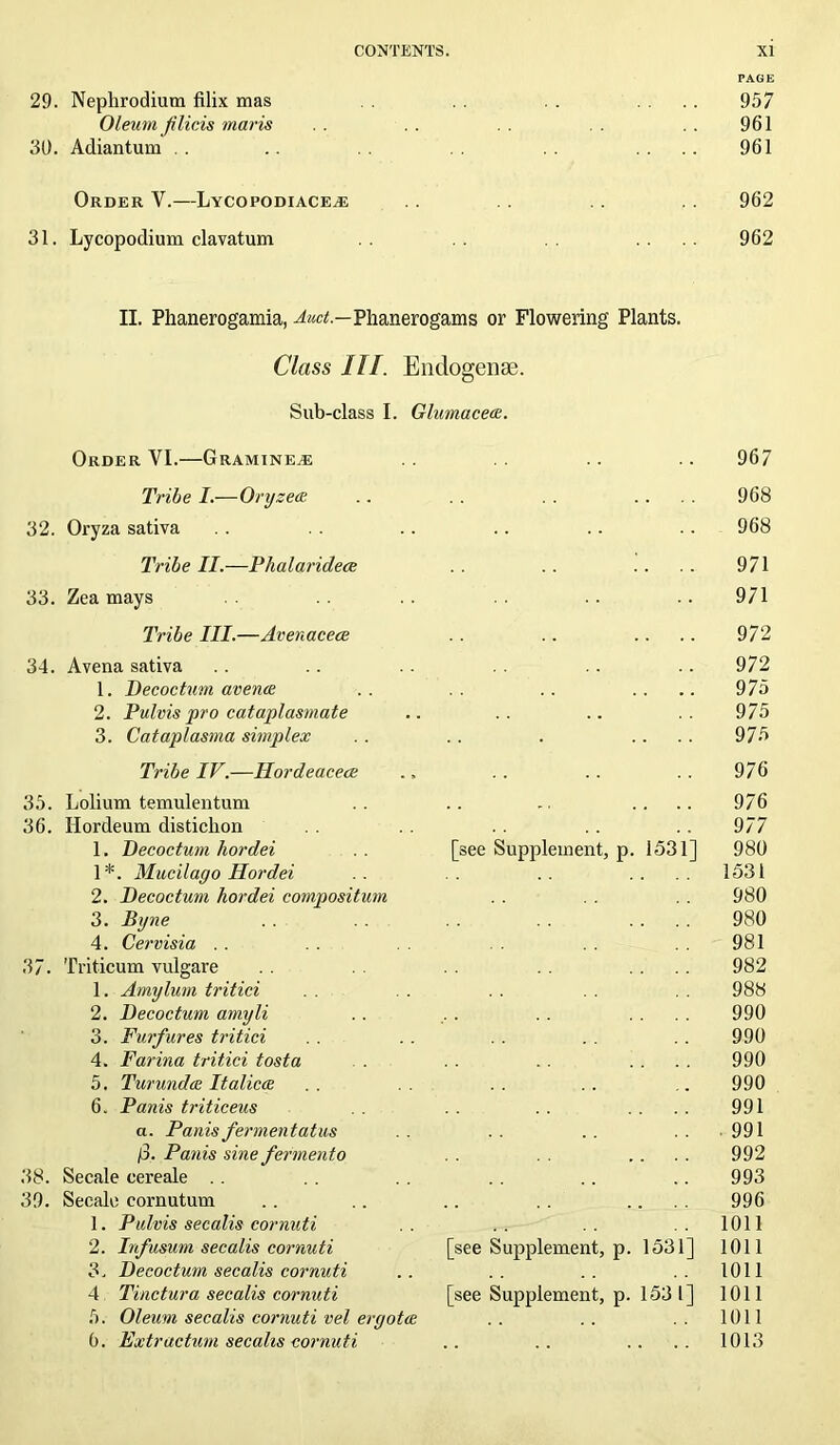 PAGE 29. Nephrodium filix mas . . .... 957 Oleum filicis mavis . . . . 961 30. Adiantum . . .. .... 961 Order Y.—Lycopodiace^e .. 962 31. Lycopodium clavatum .... 962 II. Phanerogamia, Ato.—Phanerogams or Flowering Plants. Class III. Endogense. Sub-class I. Glumacece. Order VI.—Gramine^e .. .. .. 967 Tribe I.—Oryzeee .. . . . . .... 968 32. Oryza sativa . . .. .. .. .. 968 Tribe II.—Phalaridece . . .. . . . . 971 33. Zea mays . . .. 971 Tribe III.—Avenacece . . .. .. .. 972 34. Avena sativa . . .. .. .. 972 1. Decoctum avenue .. . . .. .... 975 2. Pulvispro cataplasmate .. . . .. .. 975 3. Cataplasma simplex .. . . . .... 975 Tribe IV.—Hordeacece .. .. .. .. 976 35. Lolium temulentum .. .. .. .... 976 36. Ilordeum distichon . . . . .. 977 1. Decoctum hordei .. [see Supplement, p. 1531] 980 1*. Mucilago Hordei .. .. .. .... 1531 2. Decoctum hordei compositum . . . . 980 3. JBxjne . . . . . . .... 980 4. Cervisia .. . . 981 37. Triticum vulgare .... 982 1. Amylum tritici . . 988 2. Decoctum amyli .. , . . . .... 990 3. Furfures tritici . . . . . . . . . . 990 4. Farina tritici tosta . . .... 990 5. Turunda Italicce . . . . . . .. 990 6. Panis triticeus . . . . .... 991 a. Panis fermentatus . . . . . . 991 /3. Panis sine fermento . . .... 992 38. Secale cereale . . . . . . .. .. 993 39. Secale cornutum .. .. .. . . .... 996 1. Pulvis secalis cornuti .. .. .. .. 1011 2. Infusum secalis cornuti [see Supplement, p. 1531] 1011 3. Decoctum secalis cornuti .. .. .. 1011 4 Tinctura secalis cornuti [see Supplement, p. 153 l] 1011 5. Oleum secalis cornuti vel eryotce . . . . 1011 6. jExtractum secalis cornuti .. .. .. .. 1013