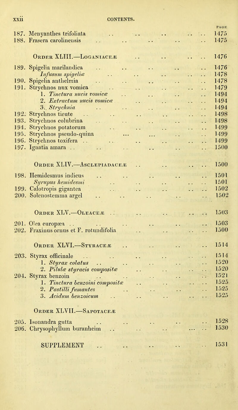 PAGE 187. Menyanthes trifoliata .. .. .. .... 1475 188. Frasera carolinensis .. .. .. .. .. 1475 Order XLIII.—Loganiaceze .. .. .... 1476 189. Spigelia marilandica .. .. .. .. .. 1476 Infusum spigelia, .. .. .. .... 1478 190. Spigelia antlielraia .. .. .. .. .. 1478 191. Strychnos nux vomica .. .. .... 1479 1. Tinctura nucis vomica .. .. .. .. 1494 2. Extr actum nucis vomica .. .. .. . . 1494 3. Strychnia .. .. .. .. .. 1494 192. Strychnos tieute .. .. .. .. .... 1498 193. Strychnos colubrina .. .. .. 1498 194. Strychnos potatorum .. .. .. .... 1499 195. Strychnos pseudo-quina ... ... .. .. 1499 196. Strychnos toxifera .. .. .. .. .... 1499 197. Ignatia amara .. .. .. .. .. .. 1500 Order XLIV.—Ascleeiadace.e . . .. .... 1500 198. Hemidesmus indicus .. .. .. .. .. 1501 Syrupus hemidesmi .. .. .. .... 1501 199. Calotropis gigantea .. .. .. .... 1502 200. Solenostemma argel .. .. .. .. .. 1502 Order XLV.—Oleace^s . . .. .. .... 1503 201. Olea europaea .. .. .. .. .. .. 1503 202. Fraxinus ornus et F. rotundifolia .. .. .... 1500 Order XLVI.—Styrace^e .. .. ..1514 203. Styrax officinale . . . . .. . . .... 1514 1. Styrax colatus .. .. .. .. .. 1520 2. Pilula styracis composita . . . . .... 1520 204. Styrax benzoin .. .. .. .. ..1521 1. Tinctura benzoini composita .. .. .... 1525 2. Pastilli fumantes .. .. .. ■ • 1525 3. Acidum benzoicum .. .. .. .... 1525 Order XLYII.—Sapotace.e 205. Isonandra gutta . . .. .. . ■ • • 1528 206. Chrysophyllum buranheim .. .. .. 1530 SUPPLEMENT .. .. .. .. • 1531