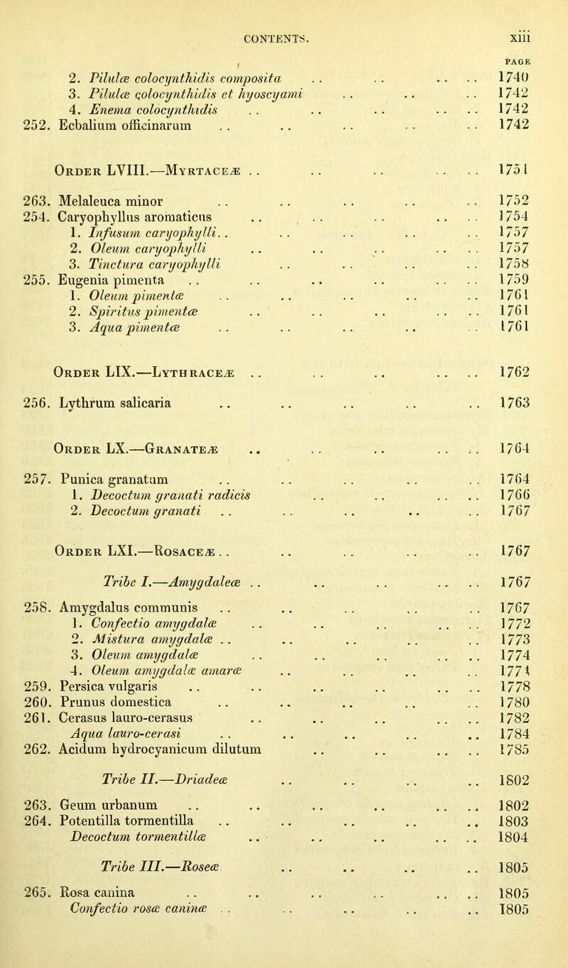 , PAGE 2. Pit aloe colocynthidis composite, .. . . .... 1740 3. Pilulce colocynthidis et hyoscyami .. .. .. 1742 4. Enema colocyntliidis .. .. .. .... 1742 252. Ecbalium offieinarum .. .. .. .. 1742 Order LYIII.—Myrtace^e .. .. .. .... 1751 263. Melaleuca minor .. .. .. 1752 254. Caryophyllus aromaticus .. .. .. .... 1754 1. Infusum caryophylli.. .. .. .. .. 1757 2. Oleum caryophylli .. .. .. .... 1757 3. Tinctura caryophylli .. .. .. .. 1758 255. Eugenia pimenta .. .. .. .. .... 1759 1. Oleum pimenta . . .. .. .. .. 1761 2. Spiritus pimento; .. .. .. .. .. 1761 3. Aqua pimentos . . .. .. .. .1761 Order LIX.—Lythraceas .. .. .. .... 1762 256. Lythrum salicaria .. .. .. .. .. 1763 Order LX.—GranatejE .. .. .. .... 1764 257. Punica granatum .. .. .. .. ..1764 1. Decoctum yranati radicis .. .. .... 1766 2. Decoctum granati .. .. .. .. ..1767 Order LXI.—Rosacea. . .. .. .. .. 1767 Tribe I.—Amyydalece .. .. .. .. .. 1767 258. Amygdalus communis .. .. .. .. .. 1767 1. Confect io amygdala .. .. .. .... 1772 2. Mistura amygdalae .. .. .. .. .. 1773 3. Oleum amygdala .. .. .. .... 1774 4. Oleum amygdalae amarae .. .. .. .. 1771 259. Persica vulgaris .. .. .. .. .... 1778 260. Prunus domestica .. .. .. .. 1780 261. Cerasus lauro-cerasus .. .. .. .... 1782 Aqua lauro-cerasi .. .. .. .. .. 1784 262. Acidum hydrocyanicum dilutum .. .. .... 1785 Tribe II.—Driadeae .. .. .. .. 1802 263. Geum urbanum .. .. .. .. .... 1802 264. Potentilla tormentilla .. .. .. .. .. 1803 Decoctum tormentillae .. .. .. .... 1804 Tribe III.—Rosea .. .. .. .. 1805 265. Rosa canina .. .. .. .. .... 1805 Confectio rosa canina , . .. .. .. .. 1805