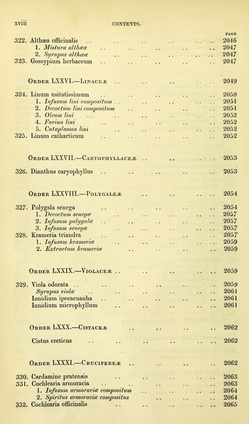 PAGE 322. Althaea officinalis .. .. .. .. .... 2046 1. Mistura althaa .. .. .. .. .. 2047 2. Syrupus althaa .. .. .. .... 2047 323. Gossypium herbaceum .. .. .. .. .. 2047 Order LXXVI.—Linaceae .. .. .. .... 2049 324. Linum usitatissimum . . . . .. .. . . 2050 1. Infusum Uni compositum . . .. .. .... 2051 2. Decoctum Uni compositum .. .. .. .. 2051 3. Oleum Uni .. .. ,. .. .... 2052 4. Farina Uni .. .. .. .. .. 2052 5. Cataplasma Uni . . .. .. .... 2052 325. Linum catharticum . . .. .. .. . . 2052 Order LXXYII.—Caryophyllace^e .. .. .... 2053 326. Diantlius caryophyllus .. .. .. .. .. 2053 Order LXXYIII.—Polygale.e .. .. .... 2054 327. Polygala senega .. .. .. .. .. 2054 1. Decoctum senega .. .. .. .... 2057 2. Infusum poly gala .. .. .. .. .. 2057 3. Infusum senega .. .. .. .... 2057 328. Krameria triandra .. .. .. .. .. 2057 1. Infusum krameria .. .. .. .... 2059 2. Extr actum krameria .. .. .. .. 2059 Order LXXIX.—Violace.e .. .. .. .... 2059 329. Viola odorata .. .. .. .. .. .. 2059 Syrupus viola .. .. .. .. .... 2061 Ionidium ipecacuanha .. .. .. .. ..2061 Ionidium microphyllum .. .. .. .... 2061 Order LXXX.—Cistaceae .. .. .. .. 2062 Cistus creticus .. .. .. .. .... 2062 Order LXXXI.—Crucifere^e .. .. .. .. 2062 330. Cardamine pratensis .. .. .. .... 2063 331. Cochlearia armoracia .. .. .. .. .. 2063 1. Infusum armoracia compositum .. .. .... 2064 2. Spiritus armoracia compositus .. .. .. 2064 332. Cochlearia officinalis .. .. .. .... 2065