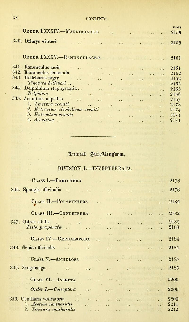 PAGE Order LXXXIY.—Magnoliace^e .. .. .... 2159 340. Drimys winteri .. .. .. .. 2159 Order LXXXY.—Ranunculace^e .. .. .... 2161 341. Ranunculus acris .. .. .. .. ..2161 342. Ranunculus flammula .. .. .. .... 2162 343. Helleborus nigex* .. .. .. .. ..2162 Tinctura hellebori.. . . .. .. .... 2165 344. Delphinium staphysagria. . .. .. .. ..2165 Delphinia .. .. .. .... 2166 345. Aconitum napellus .. .. .. .. ..2167 1. Tinctura aconiti .. .. .. .... 2 i 73 2. Extractum alcoholicum aconiti .. . . . . 2174 3. Extractum aconiti .. .. .. .... 2174 4. Aconitina . . .. .. .. .. ..2174 &ntmal £ufo=Sttngtic)m. DIVISION I.—INVERTEBRATA. Class I.—Poriphera 346. Spongia officinalis .. Class II.—Polypiphera t Class III.—Conchifera 347. Ostrea edulis Testce prccparata Class IV.—Cephalopoda 348. Sepia officinalis Class V.—Annulosa 349. Sanguisuga Class VI.—Insecta Order I.—Coleoptera .. 350. Cantharis vesicatoria 1. Aceturn cantharidis 2. Tinctura cantharidis 2178 2178 2182 2182 2182 2183 2184 2184 2185 2185 2200 2200 2200 2211 2212