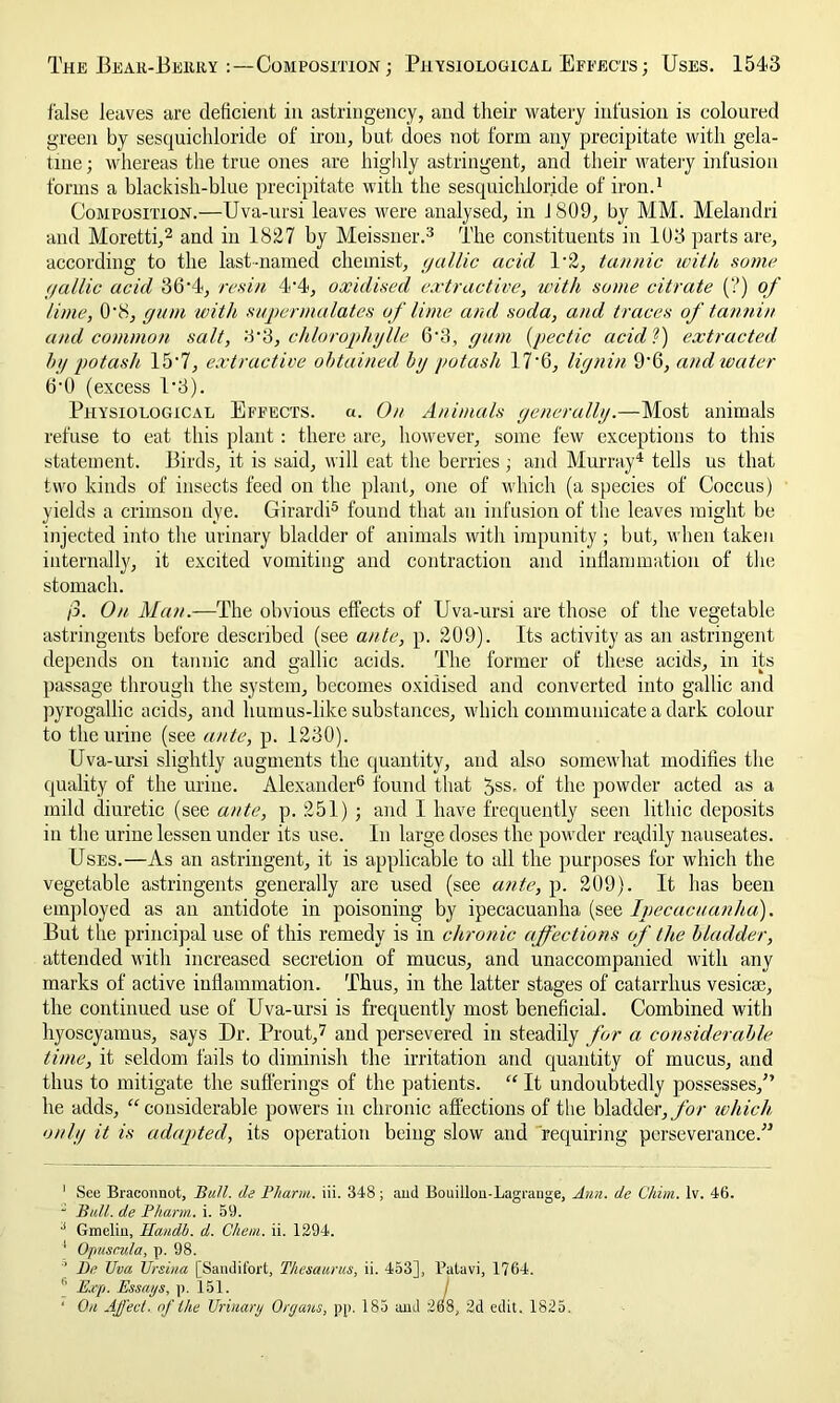 false leaves are deficient in astringency, and their watery infusion is coloured green by sesquichloride of iron, but does not form any precipitate with gela- tine; whereas the true ones are highly astringent, and their watery infusion forms a blackish-blue precipitate with the sesquichloride of iron.1 Composition.—Uva-ursi leaves were analysed, in J809, by MM. Melandri and Moretti,2 and in 1827 by Meissner.3 The constituents in 103 parts are, according to the last-named chemist, gallic acid l-2, tannic with some gallic acid 36'1, resin 4-4, oxidised extractive, with some citrate (?) of lime, O'8, gum with supermalates of lime and soda, and traces of tannin and common salt, 3*3, chlorophylle 6'3, gum (pectic acid?) extracted by potash 15'7, extractive obtained by potash 17'6, lignin 9'6, and ivater 6'0 (excess 1‘3). Physiological Effects. «. On Animals generally.—Most animals refuse to eat this plant : there are, however, some few exceptions to this statement. Birds, it is said, will eat the berries ; and Murray4 tells us that two kinds of insects feed on the plant, one of which (a species of Coccus) yields a crimson dye. Girardi5 found that an infusion of the leaves might be injected into the urinary bladder of animals with impunity ; but, when taken internally, it excited vomiting and contraction and inflammation of the stomach. /3. On Man.—The obvious effects of Uva-ursi are those of the vegetable astringents before described (see ante, p. 209). Its activity as an astringent depends on tannic and gallic acids. The former of these acids, in its passage through the system, becomes oxidised and converted into gallic and pyrogallic acids, and humus-like substances, which communicate a dark colour to the urine (see ante, p. 1230). Uva-ursi slightly augments the quantity, and also somewhat modifies the quality of the urine. Alexander6 found that 5ss. of the powder acted as a mild diuretic (see ante, p. 251) ; and I have frequently seen lithic deposits in the urine lessen under its use. In large doses the powder readily nauseates. Uses.—As an astringent, it is applicable to all the purposes for which the vegetable astringents generally are used (see ante, p. 209). It has been employed as an antidote in poisoning by ipecacuanha (see Ipecacuanha). But the principal use of this remedy is in chronic affections of the bladder, attended with increased secretion of mucus, and unaccompanied with any marks of active inflammation. Thus, in the latter stages of catarrhus vesica:, the continued use of Uva-ursi is frequently most beneficial. Combined with hyoscyamus, says Dr. Prout,7 and persevered in steadily for a considerable time, it seldom fails to diminish the irritation and quantity of mucus, and thus to mitigate the sufferings of the patients. “ It undoubtedly possesses/’ he adds, “considerable powers in chronic affections of the bladder, for which only it is adapted, its operation being slow and requiring perseverance.” 1 See Braconnot, Ball, de Pl/arm. iii. 348; ami Bouillon-Lagrange, Ann. de Chim. lv. 46.  Bull, de Pharm. i. 59. 3 Gmelin, ILandb. d. Chew. ii. 1294. I Opusrula, p. 98. n De Uva Ursina [Sandifort, Thesaurus, ii. 453], Patavi, 1764. II Exp. Essays, p. 151. J ‘ On Affect, of the Urinary Organs, pp. 185 and 268, 2d edit. 1825.