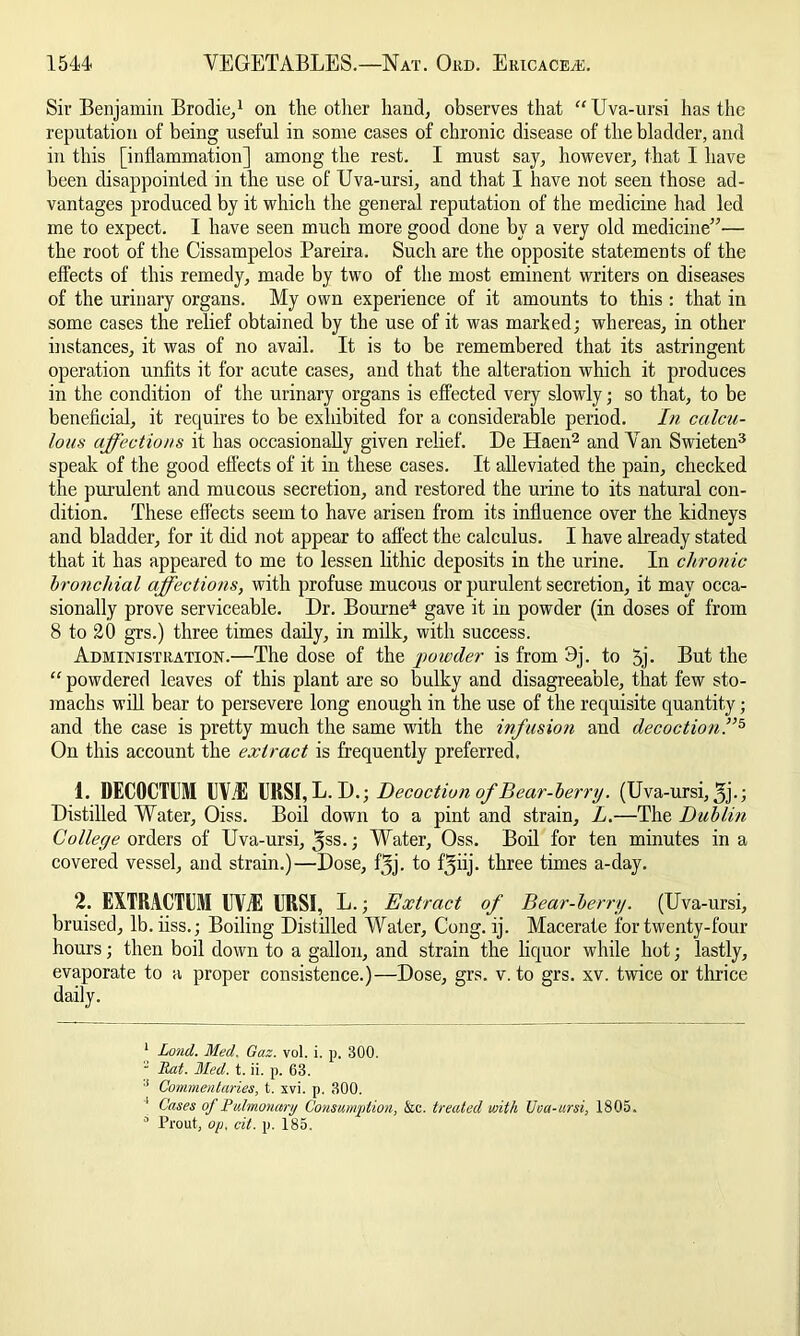 Sir Benjamin Brodie,1 on the other hand, observes that “Uva-ursi has the reputation of being useful in some cases of chronic disease of the bladder, and in this [inflammation] among the rest. I must say, however, that I have been disappointed in the use of Uva-ursi, and that I have not seen those ad- vantages produced by it which the general reputation of the medicine had led me to expect. I have seen much more good done by a very old medicine”— the root of the Cissampelos Pareira. Such are the opposite statements of the effects of this remedy, made by two of the most eminent writers on diseases of the urinary organs. My own experience of it amounts to this : that in some cases the relief obtained by the use of it was marked; whereas, in other distances, it was of no avail. It is to be remembered that its astringent operation unfits it for acute cases, and that the alteration which it produces in the condition of the urinary organs is effected very slowly; so that, to be beneficial, it requires to be exhibited for a considerable period. In calcu- lous affections it has occasionally given relief. De Haen2 and Van Swieten3 speak of the good effects of it in these cases. It alleviated the pain, checked the purulent and mucous secretion, and restored the urine to its natural con- dition. These effects seem to have arisen from its influence over the kidneys and bladder, for it did not appear to affect the calculus. I have already stated that it has appeared to me to lessen lithic deposits in the urine. In chronic bronchial affections, with profuse mucous or purulent secretion, it may occa- sionally prove serviceable. Dr. Bourne4 gave it in powder (in doses of from 8 to 20 grs.) three times daily, in milk, with success. Administration.—The dose of the powder is from 3j. to 5j- But the “ powdered leaves of this plant are so bulky and disagreeable, that few sto- machs will bear to persevere long enough in the use of the requisite quantity; and the case is pretty much the same with the infusion and decoction.”5 On this account the extract is frequently preferred. 4. DECOCTUM lIViE UKSI, L. D.; Decoction of Bear-berry. (Uva-ursi, 3j-; Distilled Water, Oiss. Boil down to a pint and strain, L.—The Dublin College orders of Uva-ursi, ^ss. ■ Water, Oss. Boil for ten minutes in a covered vessel, and strain.)—Dose, fjj. to ffyiij. three times a-day. 2. EXTRACTEM EV/E URSI, L.; Extract of Bear-berry. (Uva-ursi, bruised, lb.iiss.; Boiling Distilled Water, Cong. ij. Macerate for twenty-four hours; then boil down to a gallon, and strain the liquor while hot; lastly, evaporate to a proper consistence.)—Dose, grs. v. to grs. xv. twice or thrice daily. 1 Lond. Med. Gaz. vol. i. p. 300. 2 Rat. Med. t. ii. p. 63. 1 Commentaries, t. xvi. p. 300. 1 Cases of Pulmonary Consumption, &c. treated with Vca-ursi, 1803. 0 Prout, op. cit. p. 185.