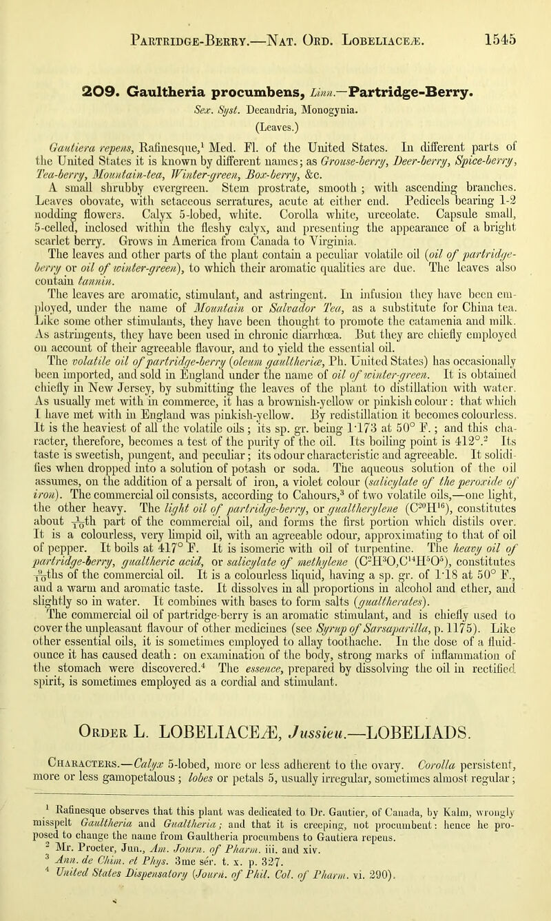 209. Gaultheria procumbens, Linn— Partridge-Berry. Sex. Syst. Decandria, Monogynia. (Leaves.) Gautiera repens, Rafinesque,1 Med. FI. of the United States. In different parts of the United States it is known by different names; as Grouse-berry, Beer-berry, Spice-berry, Tea-berry, Mountain-tea, Winter-green, Box-berry, &c. A small shrubby evergreen. Stem prostrate, smooth ; with ascending branches. Leaves obovate, with setaceous serratures, acute at either- end. Pedicels bearing 1-2 nodding flowers. Calyx 5-lobed, white. Corolla white, urceolate. Capsule small, 5-celled, inclosed within the fleshy calyx, and presenting the appearance of a bright scarlet berry. Grows in America from Canada to Virginia. The leaves and other parts of the plant contain a peculiar volatile oil (oil of partridge- berry or oil of winter-green), to which their aromatic qualitiesdre due. The leaves also contain tannin. The leaves arc aromatic, stimulant, and astringent. In infusion they have been em- ployed, under the name of Mountain or Salvador Tea, as a substitute for China tea. Like some other stimulants, they have been thought to promote the catamenia and milk. As astringents, they have been used in chronic diarrhoea. But they are chiefly employed on account of their agreeable flavour, and to yield the essential oil. The volatile oil of partridge-berry (oleum gaultlierice, Ph. United States) has occasionally been imported, and sold in England under the name of oil of winter-green. It is obtained chiefly in New Jersey, by submitting the leaves of the plant to distillation with water. As usually met with in commerce, it has a brownish-yellow or pinkish colour: that which 1 have met with in England was pinkish-yellow. By redistillation it becomes colourless. It is the heaviest of all the volatile oils; its sp. gr. being 1T73 at 50° E.; and this cha- racter, therefore, becomes a test of the purity of the oil. Its boiling point is 412°.2 Its taste is sweetish, pungent, and peculiar; its odour characteristic and agreeable. It solidi- fies when dropped into a solution of potash or soda. The aqueous solution of the oil assumes, on the addition of a persalt of iron, a violet colour (salicylate of the peroxide of iron). The commercial oil consists, according to Cahours,3 of two volatile oils,—one light, the other heavy. The light oil of partridge-berry, or gualtlierylene (CS0H16), constitutes about x^th part of the commercial oil, and forms the first portion which distils over. It is a colourless, very limpid oil, with an agreeable odour, approximating to that of oil of pepper. It boils at 417° E. It is isomeric with oil of turpentine. The heavy oil of partridge-berry, gualtheric acid, or salicylate of methylene (C2H30,C14Hs05), constitutes y^ths of the commercial oil. It is a colourless liquid, having a sp. gr. of I TS at 50° E., and a warm and aromatic taste. It dissolves in all proportions in alcohol and ether, and slightly so in water. It combines with bases to form salts {gualtlierates). The commercial oil of partridge-berry is an aromatic stimulant, and is chiefly used to cover the unpleasant flavour of other medicines (see Syrup of Sarsaparilla, p. 1175). Like other essential oils, it is sometimes employed to allay toothache. In the dose of a fluid- ounce it has caused death: on examination of the body, strong marks of inflammation of the stomach were discovered.4 The essence, prepared by dissolving the oil in rectified spirit, is sometimes employed as a cordial and stimulant. Order L. LOBELIACEiE, Jussieu.—LOBELIADS. Characters.—Calyx 5-lobed, more or less adherent to the ovary. Corolla persistent, more or less gamopetalous; lobes or petals 5, usually irregular, sometimes almost regular; 1 Rafinesque observes that this plant was dedicated to Dr. Gautier, of Canada, by Kalin, wrongly misspelt Gaultheria and Gualtheria; and that it is creeping, not procumbent: hence he pro- posed to change the name from Gaultheria procumbens to Gautiera repeus. Mr. Procter, Jun., Am. Journ. of Pharm. iii. and xiv. 3 Ann. de Chim. el Phys. 3me ser. t. x. p. 327. 4 United States Dispensatory [Journ. of Phil. Col. of Pharm. vi. 290).