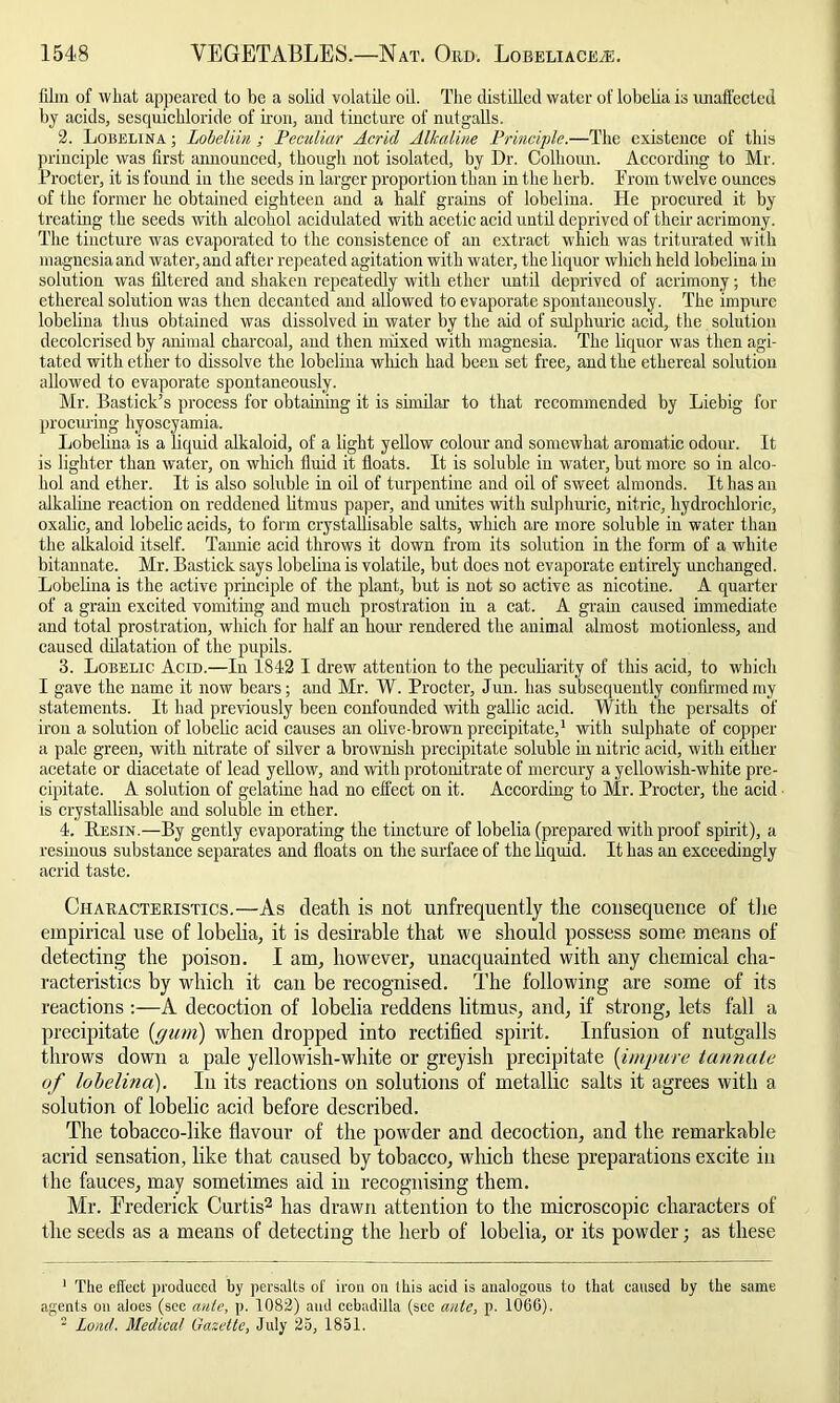 film of what appeared to be a solid volatile oil. The distilled water of lobelia is unaffected by acids, sesquichloride of iron, and tincture of nutgalls. 2. Lobelina ; Lobeliin ; Peculiar Acrid Alkaline Principle.—The existence of this principle was first announced, though not isolated, by Dr. Colhown. According to Mr. Procter, it is found in the seeds in larger proportion than in the herb. From twelve ounces of the former he obtained eighteen and a half grains of lobelina. He procured it by treating the seeds with alcohol acidulated with acetic acid until deprived of their acrimony. The tincture was evaporated to the consistence of an extract which was triturated with magnesia and water, and after repeated agitation with water, the liquor which held lobelina in solution was filtered and shaken repeatedly with ether until deprived of acrimony; the ethereal solution was then decanted and allowed to evaporate spontaneously. The impure lobelina thus obtained was dissolved in water by the aid of sulphuric acid, the solution decolorised by animal charcoal, and then mixed with magnesia. The liquor was then agi- tated with ether to dissolve the lobelina which had been set free, and the ethereal solution allowed to evaporate spontaneously. Mr. Bastick’s process for obtaining it is similar to that recommended by Liebig for procuring hyoscyamia. Lobelina is a liquid alkaloid, of a light yellow colour and somewhat aromatic odour. It is lighter than water, on which fluid it floats. It is soluble in water, but more so in alco- hol and ether. It is also soluble in oil of turpentine and oil of sweet almonds. It has an alkaline reaction on reddened litmus paper, and unites with sulphuric, nitric, hydrochloric, oxalic, and lobelic acids, to form crystallisable salts, which are more soluble in water than the alkaloid itself. Tannic acid throws it down from its solution in the form of a white bitannate. Mr. Bastick says lobelina is volatile, but does not evaporate entirely unchanged. Lobelina is the active principle of the plant, but is not so active as nicotine. A quarter of a grain excited vomiting and much prostration in a cat. A grain caused immediate and total prostration, which for half an hour rendered the animal almost motionless, and caused dilatation of the pupils. 3. Lobelic Acid.—In 1842 I drew attention to the peculiarity of this acid, to which I gave the name it now bears; and Mr. W. Procter, Jun. has subsequently confirmed my statements. It had previously been confounded with gallic acid. With the persalts of iron a solution of lobelic acid causes an olive-brown precipitate,1 with sulphate of copper a pale green, with nitrate of silver a brownish precipitate soluble in nitric acid, with either acetate or diacetate of lead yellow, and with protonitrate of mercury a yellowish-white pre- cipitate. A solution of gelatine had no effect on it. According to Mr. Procter, the acid is crystallisable and soluble in ether. 4. Resin.—By gently evaporating the tincture of lobelia (prepared with proof spirit), a resinous substance separates and floats on the surface of the liquid. It has an exceedingly acrid taste. Chaeacteeistics.—As death is not unfrequently the consequence of the empirical use of lobelia, it is desirable that we should possess some means of detecting the poison. I am, however, unacquainted with any chemical cha- racteristics by which it can be recognised. The following are some of its reactions —A decoction of lobelia reddens litmus, and, if strong, lets fall a precipitate {(/tun) when dropped into rectified spirit. Infusion of nutgalls throws down a pale yellowish-white or greyish precipitate (impure tannale of lobelina). In its reactions on solutions of metallic salts it agrees with a solution of lobelic acid before described. The tobacco-like flavour of the powder and decoction, and the remarkable acrid sensation, like that caused by tobacco, which these preparations excite in the fauces, may sometimes aid in recognising them. Mr. Frederick Curtis2 has drawn attention to the microscopic characters of the seeds as a means of detecting the herb of lobelia, or its powder; as these 1 The effect produced by persalts of iron on Ibis acid is analogous to that caused by the same agents on aloes (sec ante, p. 1082) and cebadilla (see ante, p. 1066). 2 Loud. Medical Gazette, July 25, 1851.