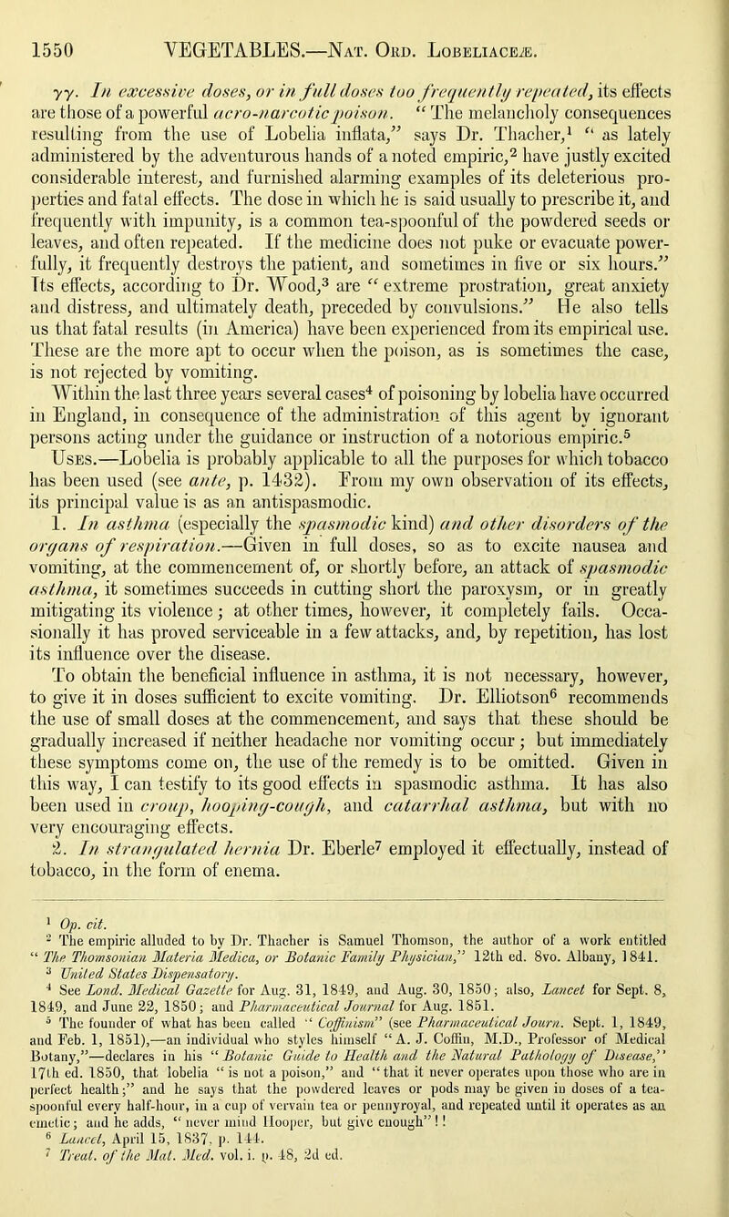 yy. In excessive doses, or in full doses too frequently repeated, its effects are those of a powerful acro-narcoticpoison. “ The melancholy consequences resulting from the use of Lobelia inflata,” says Dr. Thacher,1 as lately administered by the adventurous hands of a noted empiric,2 have justly excited considerable interest, and furnished alarming examples of its deleterious pro- perties and fat al effects. The dose in which he is said usually to prescribe it, and frequently with impunity, is a common tea-spoonful of the powdered seeds or leaves, and often repeated. If the medicine does not puke or evacuate power- fully, it frequently destroys the patient, and sometimes in five or six hours.” Its effects, according to Dr. Wood,3 are “ extreme prostration, great anxiety and distress, and ultimately death, preceded by convulsions.” He also tells us that fatal results (in America) have been experienced from its empirical use. These are the more apt to occur when the poison, as is sometimes the case, is not rejected by vomiting. Within the last three years several cases4 of poisoning by lobelia have occurred iu England, in consequence of the administration of this agent bv iguorant persons acting under the guidance or instruction of a notorious empiric.5 Uses.—Lobelia is probably applicable to all the purposes for which tobacco has been used (see ante, p. 1432). Erom my own observation of its effects, its principal value is as an antispasmodic. 1. In asthma (especially the spasmodic kind) and other disorders of the organs of respiration.—Given in full doses, so as to excite nausea and vomiting, at the commencement of, or shortly before, an attack of spasmodic asthma, it sometimes succeeds in cutting short the paroxysm, or in greatly mitigating its violence ; at other times, however, it completely fails. Occa- sionally it has proved serviceable in a few attacks, and, by repetition, has lost its influence over the disease. To obtain the beneficial influence in asthma, it is not necessary, however, to give it in doses sufficient to excite vomiting. Dr. Elliotson6 recommends the use of small doses at the commencement, and says that these should be gradually increased if neither headache nor vomiting occur ; but immediately these symptoms come on, the use of the remedy is to be omitted. Given in this way, I can testify to its good effects in spasmodic asthma. It has also been used in croup, hooping-cough, and catarrhal asthma, but with no very encouraging effects. 2. In strangulated hernia Dr. Eberle7 employed it effectually, instead of tobacco, in the form of enema. 1 Op. cit. 2 The empiric alluded to by Dr. Thacher is Samuel Thomson, the author of a work entitled “ The Thomsonian Materia Medica, or Botanic Family Physician,” 12th ed. 8vo. Albauy, 1841. 3 United States Dispensatory. 4 See Bond. Medical Gazette for Aug. 31, 1849, aud Aug. 30, 1850; also, Lancet for Sept. 8, 1849, and June 22, 1850; and Pharmaceutical Journal for Aug. 1851. 5 The founder of what has been called “ Cqffinism” (see Pharmaceutical Journ. Sept. 1, 1849, and Deb. 1, 1851),—an individual who styles himself “A. J. Coffin, M.D., Professor of Medical Botany,”—declares in his “ Botanic Guide to Health and the Natural Pathology of Disease,” 17th ed. 1850, that lobelia “ is not a poison,” and “ that it never operates upon those who are in perfect health;” and he says that the powdered leaves or pods may be given iu doses of a tea- spoonful every half-hour, iu a cup of vervain tea or pennyroyal, aud repeated until it operates as an emetic; aud he adds, “ never mind llooper, but give enough” ! 1 6 Laiiccl, April 15, 1837. p. 144.