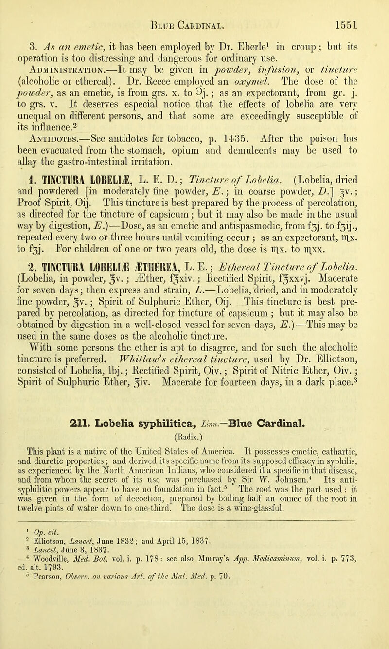 3. As an emetic, it lias been employed by Dr. Eberle1 in croup; but its operation is too distressing and dangerous for ordinary use. Administration.—It may be given in 'powder, infusion, or tincture (alcoholic or ethereal). Dr. Reece employed an oxymel. The dose of the powder, as an emetic, is from grs. x. to 3j.; as an expectorant, from gr. j, to grs. v. It deserves especial notice that the effects of lobelia are very unequal on different persons, and that some are exceedingly susceptible of its influence.2 Antidotes.—See antidotes for tobacco, p. 1435. After the poison has been evacuated from the stomach, opium and demulcents may be used to allay the gastro-intestinal irritation. 1. TEVCTERA L0BEUA5, L. E. D.; Tincture of Lobelia. (Lobelia, dried and powdered [in moderately fine powder, E.; in coarse powder, Z).] §v.; Proof Spirit, Oij. This tincture is best prepared by the process of percolation, as directed for the tincture of capsicum; but it may also be made in the usual way by digestion, E.)—Dose, as an emetic and antispasmodic, from f5j. to fqij., repeated every two or three hours until vomiting occur ; as an expectorant, ifix. to f*3j. Eor children of one or two years old, the dose is iifx. to iqxx. 2. TINCTUM L0BELI/E iETIIEREA, L.E.j Ethereal Tincture of Lobelia. (Lobelia, in powder, 3V-; -Ether, f yxiv.; Rectified Spirit, fjxxvj. Macerate for seven days; then express and strain, L.—Lobelia, dried, and in moderately fine powder, 5v.; Spirit of Sulphuric Ether, Oij. This tincture is best pre- pared by percolation, as directed for tincture of capsicum ; but it may also be obtained by digestion in a well-closed vessel for seven days, E.)—This may be used in the same doses as the alcoholic tincture. With some persons the ether is apt to disagree, and for such the alcoholic tincture is preferred. Whitlaw’s ethereal tincture, used by Dr. Elliotson, consisted of Lobelia, lbj.; Rectified Spirit, Oiv.; Spirit of Nitric Ether, Oiv. ; Spirit of Sulphuric Ether, ^iv. Macerate for fourteen days, in a dark place.3 4 211. Lobelia syphilitica, Linn.— Blue Cardinal. (Radix.) This plant is a native of the United States of America. It possesses emetic, cathartic, and diuretic properties ; and derived its specific name from its supposed efficacy in syphilis, as experienced by the North American Indians, who considered it a specific in that disease, and from whom the secret of its use was purchased by Sir W. Johnson.'’ Its anti- syphilitic powers appear to have no foundation in fact.5 The root was the part used: it was given in the form of decoction, prepared by boiling half an ounce of the root in twelve pints of water down to one-third. The dose is a wine-glassful. 1 Op. cit. 2 Elliotson, Lancet, June 1832; and April 15, 1837- 3 Lancet, June 3, 1837. 4 Woodville, Med. Bot. vol. i. p. 178: see also Murray’s App. Medicaminmn, vol. i. p. 773, ed. alt. 1793. 0 Pearson, Observ. on various Art. of the Mat. Med. p. 70.