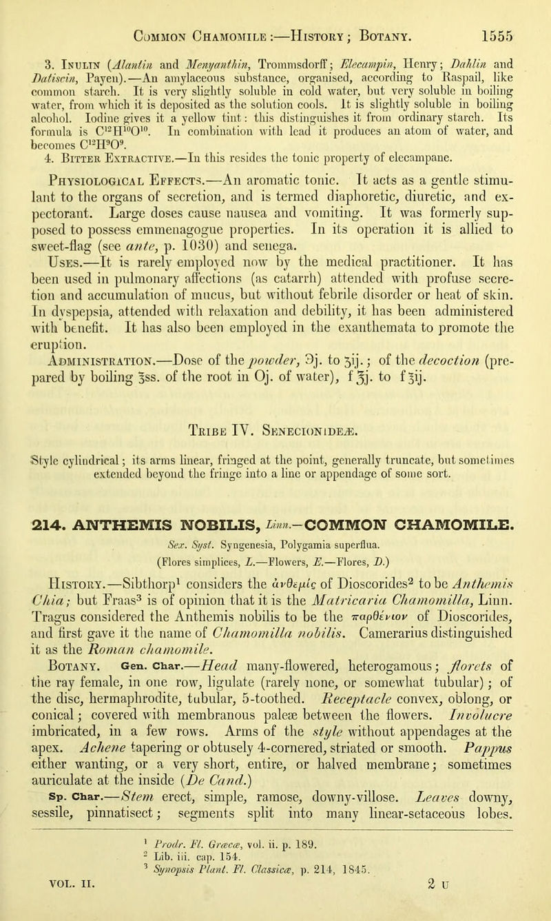 3. Inulin (Alantin and Menyanthin, TrommsdorfF; Elecampin, Henry; Bahlin and Datiscin, Payen).—An amylaceous substance, organised, according to Itaspail, like common starch. It is very slightly soluble in cold water, but very soluble in boiling water, from which it is deposited as the solution cools, it. is slightly soluble in boiling alcohol. Iodine gives it a yellow tint: this distinguishes it from ordinary starch. Its formula is C12H'u010. In combination with lead it produces an atom of water, and becomes C12H909. 4. Bitter Extractive.—In this resides the tonic property of elecampane. Physiological Effects.—An aromatic tonic. It acts as a gentle stimu- lant to the organs of secretion, and is termed diaphoretic, diuretic, and ex- pectorant. Large doses cause nausea and vomiting. It was formerly sup- posed to possess emmenagogue properties. In its operation it is allied to sweet-flag (see ante, p. 1030) and senega. Uses.—It is rarely employed now by the medical practitioner. It has been used in pulmonary affections (as catarrh) attended with profuse secre- tion and accumulation of mucus, but without febrile disorder or heat of skin. In dyspepsia, attended with relaxation and debility, it has been administered with benefit. It has also been employed in the exanthemata to promote the eruption. Administration.—Dose of the powder, 3j. to 51’j.; of the decoction (pre- pared by boiling 3SS. of the root in Oj. of water), fjj. to f^ij. Tribe IV. Senecionide^e. Style cylindrical; its arms linear, fringed at the point, generally truncate, but sometimes extended beyond the fringe into a line or appendage of some sort. 214. ANTHEMIS 1VOBILIS, linn.—COMMON CHAMOMILE. Sex. Syst. Syngenesia, Polygamia superflua. (Flores simplices, L.—Flowers, E.—Flores, _D.) History.—Sibthorp1 considers the avQeflq of Dioscorides2 to be An the mis Chia; but Eraas3 is of opinion that it is the Matricaria Chamomilla, Linn. Tragus considered the Anthemis nobilis to be the 7-apOBiov of Dioscorides, and first gave it the name of Chamomilla nobilis. Camerarius distinguished it as the Roman chamomile. Botany. Gen. char.—Head many-flowered, lieterogamous; florets of the ray female, in one row, ligulate (rarely none, or somewhat tubular); of the disc, hermaphrodite, tubular, 5-toothed. Receptacle convex, oblong, or conical; covered with membranous paleae between the flowers. Involucre imbricated, in a few rows. Arms of the style without appendages at the apex. Acliene tapering or obtusely 4-cornered, striated or smooth. Pappus either wanting, or a very short, entire, or halved membrane; sometimes auriculate at the inside (Be Cand.) Sp. char.—Stem erect, simple, ramose, downy-villose. Leaves downy, sessile, pinnatisect; segments split into many linear-setaceous lobes. VOL. 11. 1 Prodr. Ft. Grrecre, vol. ii. p. 189. 2 Lib. iii. cap. 154. 3 Synopsis Plant. Ft. Classica, p. 214, 1S45.