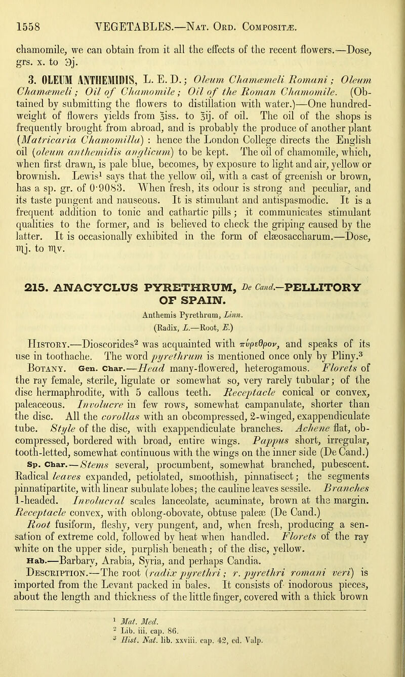 chamomile, we can obtain from it all the effects of the recent flowers.—Dose, grs. x. to 9j. 3. OLEUM ANTHEMIDIS, L. E. D. ; Oleum Chamcemeli Romani ; Oleum Chamcemeii; Oil of Chamomile; Oil of the Roman Chamomile. (Ob- tained by submitting the flowers to distillation with water.)—One hundred- weight of flowers yields from Biss. to Bij. of oil. The oil of the shops is frequently brought from abroad, and is probably the produce of another plant {Matricaria Chamomilla) : hence the London College directs the English oil {oleum anthemidis anglicum) to be kept. The oil of chamomile, which, when first drawn, is pale blue, becomes, by exposure to light and air, yellow or brownish. Lewis1 says that the yellow oil, with a cast of' greenish or brown, has a sp. gr. of 0'90S3. When fresh, its odour is strong and peculiar, and its taste pungent and nauseous. It is stimulant and antispasmodic. It is a frequent addition to tonic and cathartic pills; it communicates stimulant qualities to the former, and is believed to check the griping caused by the latter. It is occasionally exhibited in the form of elseosaccharum.—Dose, ittj. to niv. 215. ANACYCLUS PYRETHRUM, Be t /.-PELLITORY OF SPAIN. Anthemis Pyrethrum, Linn. (Radix, L.—Root, E.) History.—Dioscorides2 was acquainted with Hpedpor, and speaks of its use in toothache. The word pyrethrum is mentioned once only by Pliny.3 Botany. Gen. char.—Head many-flowered, heterogamous. Florets of the ray female, sterile, ligulate or somewhat so, very rarely tubular; of the disc hermaphrodite, with 5 callous teeth. Receptacle conical or convex, paleaceous. Involucre in few rows, somewhat campanulate, shorter than the disc. All the corollas with an obcompressed, 2-winged, exappendiculate tube. Style of the disc, with exappendiculate branches. Acliene flat, ob- compressed, bordered with broad, entire wings. Pappus short, irregular, tooth-letted, somewhat continuous with the wings on the inner side (De Cand.) Sp. Char. — Stems several, procumbent, somewhat branched, pubescent. Radical leaves expanded, petiolated, smoothish, pinnatisect; the segments pinnatipartite, with linear subulate lobes; the cauline leaves sessile. Branches 1-headed. Involucral scales lanceolate, acuminate, brown at the margin. Receptacle convex, with oblong-obovate, obtuse pale® (De Cand.) Root fusiform, fleshy, very pungent, and, when fresh, producing a sen- sation of extreme cold, followed bv heat when handled. Florets of the ray white on the upper side, purplish beneath; of the disc, yellow. Hah.—Barbarv, Arabia, Syria, and perhaps Candia. Description.—The root {radix pyrethri; r.pyrethri romcini veri) is imported from the Levant packed in bales. It consists of inodorous pieces, about the length and thickness of the little finger, covered with a thick brown 1 Mat. Med. 2 Lib. iii. cap. 86. 3 Hist. Nat. lib. xxviii. cap. 42, cd. Valp.