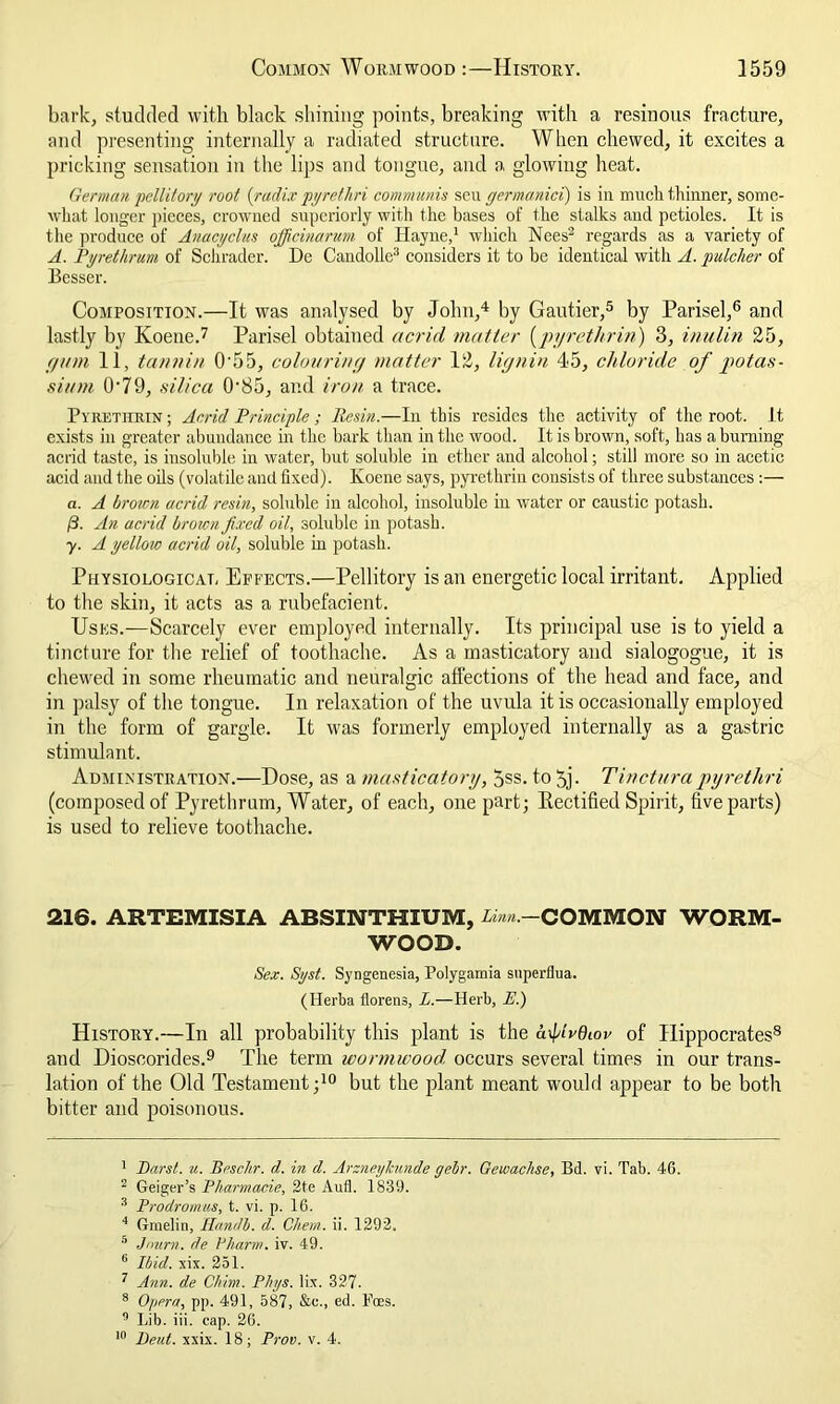 bark, studded with black shining points, breaking with a resinous fracture, and presenting internally a radiated structure. When chewed, it excites a pricking sensation in the lips and tongue, and a glowing heat. German pellitory root {radix pyretliri communis seu germanici) is in much thinner, some- what longer pieces, crowned superiorly with the bases of the stalks and petioles. It is the produce of Anacyclus officinarum of Hayne,1 which Nees2 regards as a variety of A. Pyrethrum of Schrader. De Candolle3 considers it to be identical with A. pulclier of Besser. Composition.—It was analysed by John,4 by Gautier,5 by Parisel,6 and lastly by Koene.7 Parisel obtained acrid matter (pyrethrin) 3, inulin 25, f/um 11, tannin 0'55, colouring/ matter 12, lignin 45, chloride of /potas- sium 0'79, silica 0'85, and iron a trace. Pyrethrin; Acrid Principle; Resin.—In this resides the activity of the root. It exists in greater abundance in the bark than in the wood. It is brown, soft, has a burning acrid taste, is insoluble in water, but soluble in ether and alcohol; still more so in acetic acid and the oils (volatile and fixed). Koene says, pyrethrin consists of three substances:— a. A brown acrid resin, soluble in alcohol, insoluble in water or caustic potash. 13. An acrid brown fixed oil, soluble in potash. y. A yellow acrid oil, soluble in potash. Physiological Effects.—Pellitory is an energetic local irritant. Applied to the skin, it acts as a rubefacient. Uses.—Scarcely ever employed internally. Its principal use is to yield a tincture for the relief of toothache. As a masticatory and sialogogue, it is chewed in some rheumatic and neuralgic affections of the head and face, and in palsy of the tongue. In relaxation of the uvula it is occasionally employed in the form of gargle. It was formerly employed internally as a gastric stimulant. Administration.—Dose, as a masticatory, 5ss. to 5j. Tinctura pyretliri (composed of Pyrethrum, Water, of each, one part; Rectified Spirit, five parts) is used to relieve toothache. 216. ARTEMISIA ABSINTHIUM, /.//«.—COMMON WORM- WOOD. Sex. Syst. Syngenesia, Polygamia superflua. (Herba florens, L.—Herb, E.) History.—In all probability this plant is the axplrdtov of Hippocrates8 and Dioscorides.9 The term wormwood, occurs several times in our trans- lation of the Old Testament;10 but the plant meant would appear to be botli bitter and poisonous. 1 Barst. u. Brsc/ir. d. in d. Arzneylamde gebr. Gewachse, Bd. vi. Tab. 46. 2 Geiger’s Pharmacie, 2te Aufl. 1839. 3 Prodromus, t. vi. p. 16. 4 Ginelin, Handb. d. Clietn. ii. 1292. 5 Jmtrn. de 1stharm. iv. 49. 6 Ibid. six. 251. 7 Ann. de Chim. Plnjs. lix. 327. 8 Opera, pp. 491, 587, &c., ed. Foes. 9 Lib. iii. cap. 26. 10 Beut. xxix. 18; Prov. v. 4.