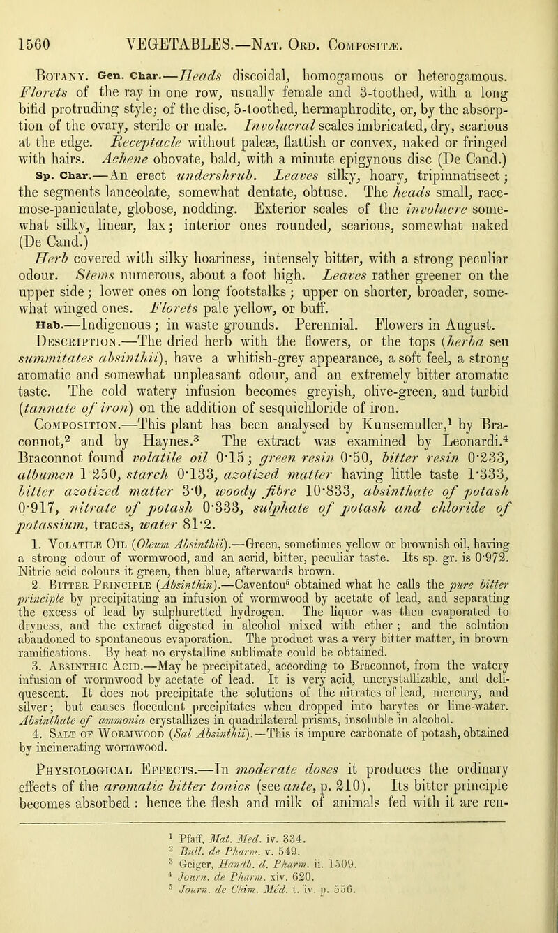 Botany. Gen. char.—Heads discoidal, homogaraous or heterogamous. Florets of the ray in one row, usually female and 3-toothed, with a long bifid protruding style; of the disc, 5-toothed, hermaphrodite, or, by the absorp- tion of the ovary, sterile or male. Involucral scales imbricated, dry, scarious at the edge. Receptacle without palese, fiattish or convex, naked or fringed with hairs. Achene obovate, bald, with a minute epigynous disc (De Cand.) Sp. char,—An erect undershrub. Leaves silky, hoary, tripinnatisect; the segments lanceolate, somewhat dentate, obtuse. The heads small, race- mose-paniculate, globose, nodding. Exterior scales of the involucre some- what silky, linear, lax; interior ones rounded, scarious, somewhat naked (De Cand.) Herb covered with silky hoariness, intensely bitter, with a strong peculiar odour. Stems numerous, about a foot high. Leaves rather greener on the upper side; lower ones on long footstalks ; upper on shorter, broader, some- what winged ones. Florets pale yellow, or buff. Hab.—Indigenous ; in waste grounds. Perennial. Elowers in August. Description.—The dried herb with the flowers, or the tops (herb a seu summitates absinthii), have a whitish-grey appearance, a soft feel, a strong aromatic and somewhat unpleasant odour, and an extremely bitter aromatic taste. The cold watery infusion becomes greyish, olive-green, and turbid (tannate of iron) on the addition of sesquichloride of iron. Composition.-—This plant has been analysed by Kunsemuller,1 by Bra- connot,2 and by Haynes.3 The extract was examined by Leonardi.4 Braconnot found volatile oil 0• 15; green resin 0‘50, bitter resin T233, albumen 1 250, starch (hi33, azotized matter having little taste P333, bitter azotized matter 3'0, woody fibre 10'833, absinthate of potash (V917, nitrate of potash O'33 3, sulphate of potash and chloride of potassium, traces, water 81'2. 1. Volatile Oil (Oleum Absinthii).—Green, sometimes yellow or brownish oil, having a strong odour of wormwood, and an acrid, bitter, peculiar taste. Its sp. gr. is 0’972. Nitric acid colours it green, then blue, afterwards brown. 2. Bitter Principle (Absinthin).—Caventou5 obtained what he calls the pure bitter principle by precipitating an infusion of wormwood by acetate of lead, and separating the excess of lead by sulphuretted hydrogen. The liquor was then evaporated to dryness, and the extract digested in alcohol mixed with ether ; and the solution abandoned to spontaneous evaporation. The product was a very bitter matter, in brown ramifications. By heat no crystalline sublimate could be obtained. 3. Absintiiic Acid.—May be precipitated, according to Braconnot, from the Avatery infusion of wormwood by acetate of lead. It is very acid, uncrystallizable, and deli- quescent. It does not precipitate the solutions of the nitrates of lead, mercury, and silver; but causes flocculent precipitates when dropped into barytes or lime-water. Absinthate of ammonia crystallizes in quadrilateral prisms, insoluble in alcohol. 4. Salt op Wormwood {Sal Absinthii).— Tins is impure carbonate of potash, obtained by incinerating wormwood. Physiological Effects.—In moderate doses it produces the ordinary effects of the aromatic bitter tonics (seeante, p. 210). Its bitter principle becomes absorbed : hence the flesh and milk of animals fed with it are ren- 1 Pfaff, Mat. Med. iv. 334. 2 Bull, de Pharm. v. 549. 3 Geiger, Handb. d. Pharm. ii. 1509. 1 Journ. de Pharm. xiv. 620. 5 Journ. de Chhn. Med. t. iv. p. 556.