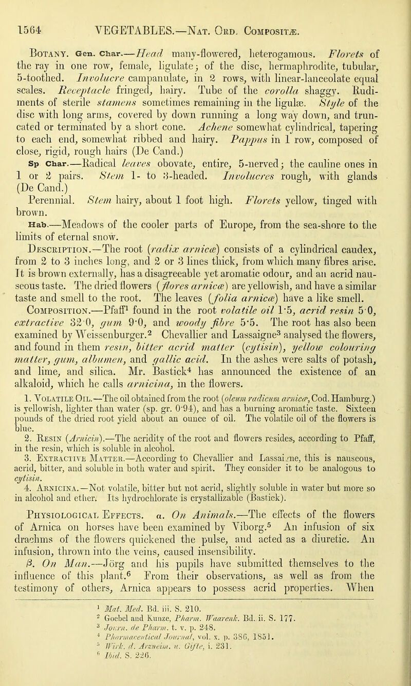 Botany. Gen. char.—Head many-flowered, lieterogamous. Florets of the ray in one row, female, ligulate; of the disc, hermaphrodite, tubular, 5-toothed. Involucre campanulate, in 2 rows, with linear-lanceolate equal scales. Receptacle fringed, hairy. Tube of the corolla shaggy. Rudi- ments of sterile stamens sometimes remaining in the ligulse. Style of the disc with long arms, covered by down running a long way down, and trun- cated or terminated by a short cone. Achene somewhat cylindrical, tapering to each end, somewhat ribbed and hairy. Pappus in 1 row, composed of close, rigid, rough hairs (De Cand.) Sp char.—Radical leaves obovate, entire, 5-nerved; the cauline ones in 1 or 2 pairs. Stem 1- to 6-headed. Involucres rough, with glands (De Cand.) Perennial. Stem hairy, about 1 foot high. Florets yellow, tinged with brown. Hab.—Meadows of the cooler parts of Europe, from the sea-shore to the limits of eternal snow. Description.—The root (radix arnica?) consists of a cylindrical caudex, from 2 to 3 inches long, and 2 or 3 lines thick, from which many fibres arise. It is brown externally, has a disagreeable yet aromatic odour, and an acrid nau- seous taste. The dried flowers (f ores arnicat) are yellowish, and have a similar taste and smell to the root. The leaves [folia arniece) have a like smell. Composition.—Pfaff1 found in the root volatile oil P5, acrid resin 5 0, extractive 32 0, gum 9‘0, and woodg fibre 5'5. The root has also been examined by Weissenburger.2 Chevallier and Lassaigne3 analysed the flowers, and found in them resin, bitter acrid matter [cytisin), yellow colouring matter, gum, albumen, and gallic acid. In the ashes were salts of potash, and lime, and silica. Mr. Bastick4 has announced the existence of an alkaloid, which he calls arnicina, in the flowers. 1. Volatile Oil.—The oil obtained from the root [oleum radicum arnica. Cod. Hamburg.) is yellowish, lighter than water (sp. gr. 0'94), and has a burning aromatic taste. Sixteen pounds of the dried root yield about an ounce of oil. The volatile oil of the flowers is blue. 2. Resin [Arniciri).—The acridity of the root and flowers resides, according to Pfaff, in the resin, which is soluble in alcohol. 3. Extractive Matter.—According to Chevallier and Lassairne, this is nauseous, acrid, bitter, and soluble in both water and spirit. They consider it to be analogous to cytisin. 4. Arnicina.—Not volatile, bitter but not acrid, slightly soluble in water but more so in alcohol and ether. Its hydrochlorate is crystallizable (Bastick). Physiological Effects. «. On Animals.—The effects of the flowers of Arnica on horses have been examined by Yiborg.5 An infusion of six drachms of the flowers quickened the pulse, and acted as a diuretic. An infusion, thrown into the veins, caused insensibility. /3. On Man.—Jorg and his pupils have submitted themselves to the influence of this plant.6 Prom their observations, as well as from the testimony of others. Arnica appears to possess acrid properties. When 1 Mat. Med. Bd. iii. S. 210. 2 Goebel and Kunze, Pharm. Waarenlc. Bd. ii. S. 177. 3 Jonrn. de Pharm. t. v. p. 248. 4 Pharmaceutical Journal, vol. x. p. 3SG, 1851. 5 Wirk. d. Arzneini. u. GiJ'te, i. 231. r' Ibid S. 226.