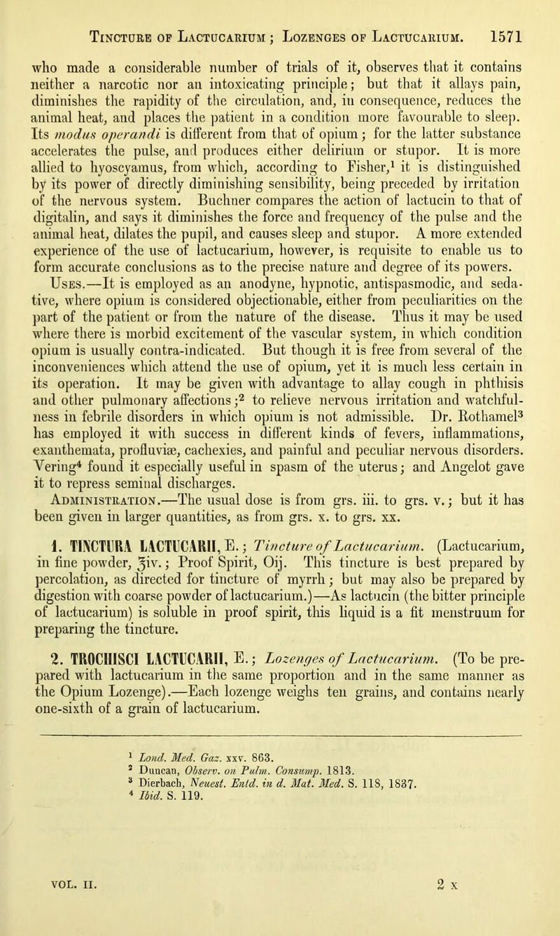 Tincture of Lactucarium ; Lozenges of Lactucarium. 1571 who made a considerable number of trials of it, observes that it contains neither a narcotic nor an intoxicating principle; but that it allays pain, diminishes the rapidity of the circulation, and, in consequence, reduces the animal heat, and places the patient in a condition more favourable to sleep. Its modus operandi is different from that of opium; for the latter substance accelerates the pulse, and produces either delirium or stupor. It is more allied to hyoscyamus, from which, according to Fisher,1 it is distinguished by its power of directly diminishing sensibility, being preceded by irritation of the nervous system. Buchner compares the action of lactucin to that of digitalin, and says it diminishes the force and frequency of the pulse and the animal heat, dilates the pupil, and causes sleep and stupor. A more extended experience of the use of lactucarium, however, is requisite to enable us to form accurate conclusions as to the precise nature and degree of its powers. Uses.—It is employed as an anodyne, hypnotic, antispasmodic, and seda- tive, where opium is considered objectionable, either from peculiarities on the part of the patient or from the nature of the disease. Thus it may be used where there is morbid excitement of the vascular system, in which condition opium is usually contra-indicated. But though it is free from several of the inconveniences which attend the use of opium, yet it is much less certain in its operation. It may be given with advantage to allay cough in phthisis and other pulmonary affections ;2 to relieve nervous irritation and watchful- ness in febrile disorders in which opium is not admissible. Dr. Rotliamel3 has employed it with success in different kinds of fevers, inflammations, exanthemata, profluvise, cachexies, and painful and peculiar nervous disorders. Vering4 found it especially useful in spasm of the uterus; and Angelot gave it to repress seminal discharges. Administration.—The usual dose is from grs. iii. to grs. v.; but it has been given in larger quantities, as from grs. x. to grs. xx. 1. TUXCTRRA LACTUCARII, E.; Tincture of Lactucarium. (Lactucarium, in fine powder, 31V-> Proof Spirit, Oij. This tincture is best prepared by percolation, as directed for tincture of myrrh; but may also be prepared by digestion with coarse powder of lactucarium.)—As lactucin (the bitter principle of lactucarium) is soluble in proof spirit, this liquid is a fit menstruum for preparing the tincture. 2. TROCIIISCI LACTUCARII, E.; Lozenges of Lactucarium. (To be pre- pared with lactucarium in the same proportion and in the same manner as the Opium Lozenge).—Each lozenge weighs ten grains, and contains nearly one-sixth of a grain of lactucarium. 1 Loud. Med. Gaz. xxv. 863. 3 Duucan, Observ. on Palm. Consump. 1813. 3 Dierbach, Neuest. Enid, in d. Mat. Med. S. 11S, 1837. 4 Ibid. S. 119.