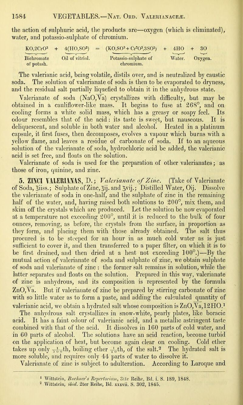 the action of sulphuric acid, the products are—oxygen (which is eliminated), water, and potassio-sulphate of chromium. K0,2Cr03 + 4(H0,S03) = (K0,S03+Crs03,3S03) + 4HO + 30 Bichromate Oil of vitriol. Potassio-sulphate of Water. Oxygen. of potash. chromium. The valerianic acid, being volatile, distils over, and is neutralized by caustic soda. The solution of valerianate of soda is then to be evaporated to dryness, and the residual salt partially liquefied to obtain it in the anhydrous state. Valerianate of soda (NaO,Va) crystallizes with difficulty, but may be obtained in a cauliflower-like mass. It begins to fuse at 268°, and on cooling forms a white solid mass, which has a greasy or soapy feel. Its odour resembles that of the acid: its taste is sweet, but nauseous. It is deliquescent, and soluble in both water and alcohol. Heated in a platinum capsule, it first fuses, then decomposes, evolves a vapour which burns with a yellow flame, and leaves a residue of carbonate of soda. If to an aqueous solution of the valerianate of soda, hydrochloric acid be added, the valerianic acid is set free, and floats on the solution. Valerianate of soda is used for the preparation of other valerianates; as those of iron, quinine, and zinc. 5. Zl\( I VALERIAMS, D.; Valerianate of Zinc. (Take of Valerianate of Soda, Biiss.; Sulphate of Zinc, Jij. and ^vij.; Distilled Water, Oij. Dissolve the valerianate of soda in one-half, and the sulphate of zinc in the remaining half of the water, and, having raised both solutions to 200°, mix them, and skim off the crystals which are produced. Let the solution be now evaporated at a temperature not exceeding 200°, until it is reduced to the bulk of four ounces, removing, as before, the crystals from the surface, in proportion as they form, and placing them with those already obtained. The salt thus procured is to be steeped for an hour in as much cold water as is just sufficient to cover it, and then transferred to a paper filter, on which it is to be first drained, and then dried at a heat not exceeding 100°.)—By the mutual action of valerianate of soda and sulphate of zinc, we obtain sulphate of soda and valerianate of zinc : the former salt remains in solution, while the latter separates and floats on the solution. Prepared in this way, valerianate of zinc is anhydrous, and its composition is represented by the formula ZnO,Va. But if valerianate of zinc be prepared by stirring carbonate of zinc with so little water as to form a paste, and adding the calculated quantity of valerianic acid, we obtain a hydrated salt whose composition is ZnO,Va,12HO,1 The anhydrous salt crystallizes in snow-white, pearly plates, like boracic acid. It has a faint odour of valerianic acid, and a metallic astringent taste combined with that of the acid. It dissolves in 160 parts of cold water, and in 60 parts of alcohol. The solutions have an acid reaction, become turbid on the application of heat, but become again clear on cooling. Cold ether takes up only j-L-th, boiling ether Ayth, of the salt.2 The hydrated salt is more soluble, and requires only 44 parts of water to dissolve it. Valerianate of zinc is subject to adulteration. According to Laroque and 1 Wittstein, Buchners Repertorium, Site Reihe, Bd. i. S. 18!), 1848. 2 Wittstein, ibid. 2ter Reihe, Bd. xxxvii. S. 302, 1845.