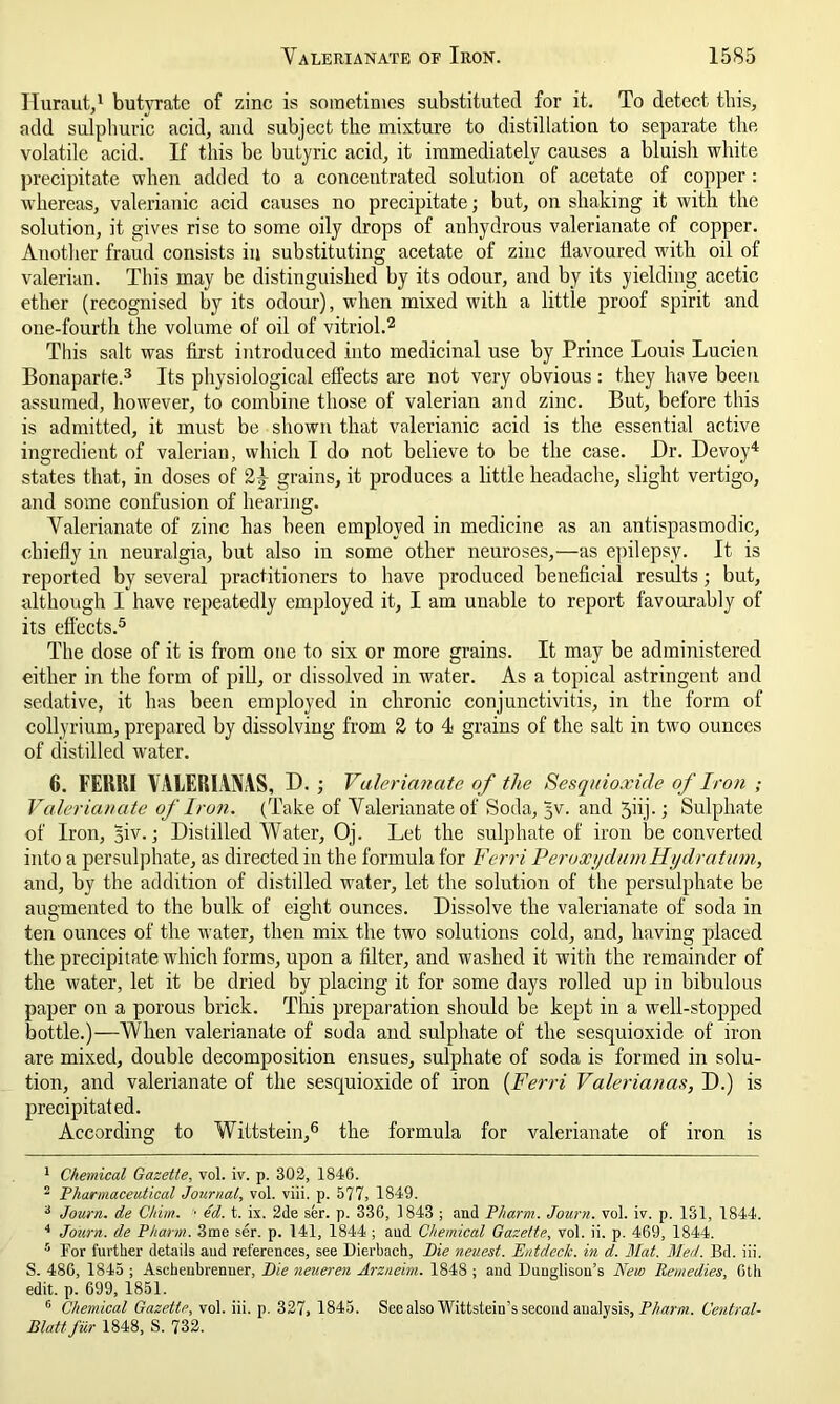 Iluraut,1 butyrate of zinc is sometimes substituted for it. To detect this, add sulphuric acid, and subject the mixture to distillation to separate the volatile acid. If this be butyric acid, it immediately causes a bluish white precipitate when added to a concentrated solution of acetate of copper: whereas, valerianic acid causes no precipitate; but, on shaking it with the solution, it gives rise to some oily drops of anhydrous valerianate of copper. Another fraud consists in substituting acetate of zinc flavoured w'ith oil of valerian. This may be distinguished by its odour, and by its yielding acetic ether (recognised by its odour), when mixed with a little proof spirit and one-fourth the volume of oil of vitriol.2 This salt was first introduced into medicinal use by Prince Louis Lucien Bonaparte.3 Its physiological effects are not very obvious : they have been assumed, howrever, to combine those of valerian and zinc. But, before this is admitted, it must be shown that valerianic acid is the essential active ingredient of valerian, which I do not believe to be the case. Dr. Devoy4 states that, in doses of 2^ grains, it produces a little headache, slight vertigo, and some confusion of hearing. Valerianate of zinc has been employed in medicine as an antispasmodic, chiefly in neuralgia, but also in some other neuroses,—as epilepsy. It is reported by several practitioners to have produced beneficial results; but, although I have repeatedly employed it, I am unable to report favourably of its effects.5 The dose of it is from one to six or more grains. It may be administered either in the form of pill, or dissolved in water. As a topical astringent and sedative, it has been employed in chronic conjunctivitis, in the form of collyrium, prepared by dissolving from 2 to 4 grains of the salt in two ounces of distilled wrater. 6. FEH51I VALERIANAS, D. ; Valerianate of the Sesqnioxide of Iron ; Valerianate of Iron. (Take of Valerianate of Soda, 5V. and jiij.; Sulphate of Iron, 5iv.; Distilled Water, Oj. Let the sulphate of iron be converted into a persulphate, as directed in the formula for Ferri PeroxydumHydratum, and, by the addition of distilled wrater, let the solution of the persulphate be augmented to the bulk of eight ounces. Dissolve the valerianate of soda in ten ounces of the water, then mix the two solutions cold, and, having placed the precipitate which forms, upon a filter, and washed it with the remainder of the water, let it be dried by placing it for some days rolled up in bibulous paper on a porous brick. This preparation should be kept in a well-stopped bottle.)—When valerianate of soda and sulphate of the sesquioxide of iron are mixed, double decomposition ensues, sulphate of soda is formed in solu- tion, and valerianate of the sesquioxide of iron (Ferri Valerianas, D.) is precipitated. According to Wittstein,6 the formula for valerianate of iron is 1 Chemical Gazette, vol. iv. p. 302, 1846. 2 Pharmaceutical Journal, vol. viii. p. 577, 1849. 3 Journ. de Chim. • ed. t. ix. 2de ser. p. 336, 1843 ; and Pliarm. Journ. vol. iv. p. 131, 1844. 4 Journ. de Pharm. 3me ser. p. 141, 1844 ; aud Chemical Gazette, vol. ii. p. 469, 1844. 5 For further details aud references, see Dierbach, Pie neuest. Entdeck. in d. Mat. Med. Bd. iii. S. 486, 1845 ; Ascheubrenner, Pie neueren Arzneim. 1848 ; and Dunglisou’s New Remedies, 6th edit. p. 699, 1851. 6 Chemical Gazette, vol. iii. p. 327, 1845. See also Wittstein’s second analysis, Pharm. Central- Blattfur 1848, S. 732.