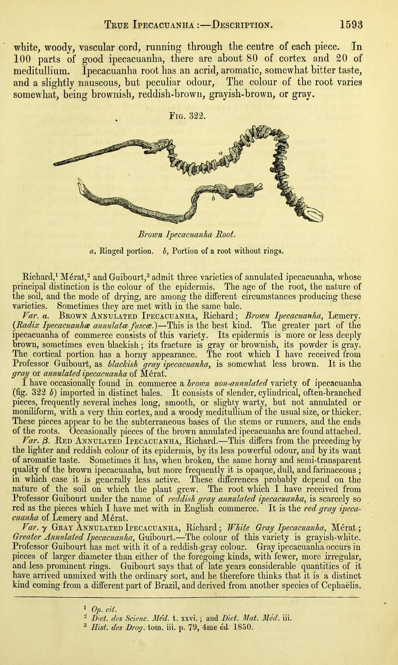 white, woody, vascular cord, running through the centre of each piece. In 100 parts of good ipecacuanha, there are about 80 of cortex and 20 of meditullium. Ipecacuanha root has an acrid, aromatic, somewhat bitter taste, and a slightly nauseous, but peculiar odour, The colour of the root varies somewhat, being brownish, reddish-brown, grayish-brown, or gray. Fig. 322. a, Ringed portion, b, Portion of a root without rings. Richard,1 Mdrat,2 and Guibourt,3 admit three varieties of annulated ipecacuanha, whose principal distinction is the colour of the epidermis. The age of the root, the nature of the soil, and the mode of drying, are among the different circumstances producing these varieties. Sometimes they are met with in the same bale. Var. a. Brown Annulated Ipecacuanha, Richard; Brown Ipecacuanha, Lemery. (Radix Ipecamanhce annulata fuscce.)—This is the best kind. The greater part of the ipecacuanha of commerce consists of this variety. Its epidermis is more or less deeply brown, sometimes even blackish; its fracture is gray or brownish, its powder is gray. The cortical portion has a horny appearance. The root which I have received from Professor Guibourt, as blackish gray ipecacuanha, is somewhat less brown. It is the gray or annulated ipecacuanha of Merat. I have occasionally found in commerce a brown non-annulated variety of ipecacuanha (fig. 322 b) imported in distinct bales. It consists of slender, cylindrical, often-branched pieces, frequently several inches long, smooth, or slighty warty, but not annulated or moniliform, with a very thin cortex, and a woody meditullium of the usual size, or thicker. These pieces appear to be the subterraneous bases of the stems or runners, and the ends of the roots. Occasionally pieces of the brown annulated ipecacuanha are found attached. Var. ft. Red Annulated Ipecacuanha, Richard.—This differs from the preceding by the lighter and reddish colour of its epidermis, by its less powerful odour, and by its want of aromatic taste. Sometimes it has, when broken, the same horny and semi-transparent quality of the brown ipecacuanha, but more frequently it is opaque, dull, and farinaceous; in winch case it is generally less active. These differences probably depend on the nature of the soil on which the plant grew. The root which I have received from Professor Guibourt under the name of reddish gray annulated ipecacuanha, is scarcely so red as the pieces which I have met with in English commerce. It is the red gray ipeca- cuanha of Lemery and Merat. V%r. y Gray Annulated Ipecacuanha, Richard; White Gray Ipecacuanha, Merat; Greater Annulated Ipecacuanha, Guibourt.—The colour of this variety is grayish-white. Professor Guibourt has met with it of a reddish-gray colour. Gray ipecacuanha occurs in pieces of larger diameter than either of the foregoing kinds, with fewer, more irregular, and less prominent rings. Guibourt says that of late years considerable quantities of it have arrived unmixed with the ordinary sort, and he therefore thinks that it is a distinct kind coming from a different part of Brazil, and derived from another species of Cephaelis. 1 Op. cit. 2 Diet, des Scienc. Med. t. xxvi.; and Diet. Mat. Med. iii. 3 Hist, des Drog. tom. iii. p. 79, 4me ed. 1850.