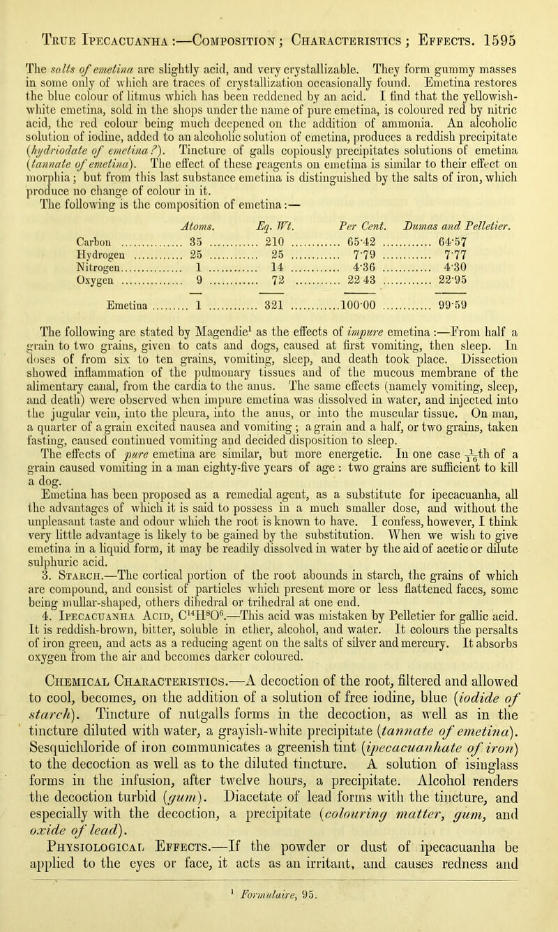 The salts of emetinn are slightly acid, and very crystallizable. They form gummy masses in some only of which are traces of crystallization occasionally found. Emetina restores the blue colour of litmus which has been reddened by an acid. I lind that the yellowish- white emetina, sold in the shops under the name of pure emetina, is coloured red by nitric acid, the red colour being much deepened on the addition of ammonia. An alcoholic solution of iodine, added to an alcoholic solution of emetina, produces a reddish precipitate {hydriodate of emetina?'). Tincture of galls copiously precipitates solutions of emetina (tannate of emetina). The effect of these reagents on emetina is similar to their effect on morphia; but from this last substance emetina is distinguished by the salts of iron, which produce no change of colour iu it. The following is the composition of emetina:— Atoms. Eq. Wt. Per Cent. Pumas and Pelletier. Carbon 35 210 65'42 ... 64-57 Hydrogen 25 25 7-79 ... 7-77 Nitrogen 1 14 4-36 ... 4-30 Oxygen 9 72 22 43 ... 22-95 Emetina ... 1 321 100-00 ... 99-59 The following are stated by Magendie1 as the effects of impure emetina:—From half a grain to two grains, given to cats and dogs, caused at first vomiting, then sleep. In doses of from six to ten grains, vomiting, sleep, and death took place. Dissection showed inflammation of the pulmonary tissues and of the mucous membrane of the alimentary canal, from the cardia to the anus. The same effects (namely vomiting, sleep, and death) were observed when impure emetina was dissolved in water, and injected into the jugular vein, into the pleura, into the anus, or into the muscular tissue. On man, a quarter of a grain excited nausea and vomiting; a grain and a half, or two grains, taken fasting, caused continued vomiting and decided disposition to sleep. The effects of pure emetina are similar, but more energetic. In one case J^th of a grain caused vomiting in a man eighty-five years of age : two grains are sufficient to kill a dog. Emetina has been proposed as a remedial agent, as a substitute for ipecacuanha, all the advantages of which it is said to possess in a much smaller dose, and without the unpleasant taste and odour which the root is known to have. I confess, however, I think very little advantage is likely to be gained by the substitution. When we wish to give emetina in a liquid form, it may be readily dissolved in water by the aid of acetic or dilute sulphuric acid. 3. Starch.—The cortical portion of the root abounds in starch, the grains of which are compound, and consist of particles which present more or less flattened faces, some being mullar-shaped, others dihedral or trihedral at one end. 4. Ipecacuanha Acid, CHH806.—This acid was mistaken by Pelletier for gallic acid. It is reddish-brown, bitter, soluble in ether, alcohol, and water. It colours the persalts of iron green, and acts as a reducing agent on the salts of silver and mercury. It absorbs oxygen from the air and becomes darker coloured. Chemical Characteristics.—A decoction of the root, filtered and allowed to cool, becomes, on the addition of a solution of free iodine, blue (iodide of starch). Tincture of nutgalls forms in the decoction, as well as in the tincture diluted with water, a grayish-white precipitate (tannate of emetina). Sesquichloride of iron communicates a greenish tint [ijjecacuanhate of iron) to the decoction as well as to the diluted tincture. A solution of isinglass forms in the infusion, after twelve hours, a precipitate. Alcohol renders the decoction turbid {gum). Diacetate of lead forms with the tincture, and especially with the decoction, a precipitate {colouring matter, gum, and oxide of lead). Physiological Effects.—If the powder or dust of ipecacuanha be applied to the eyes or face, it acts as an irritant, and causes redness and 1 Formulaire, 95.