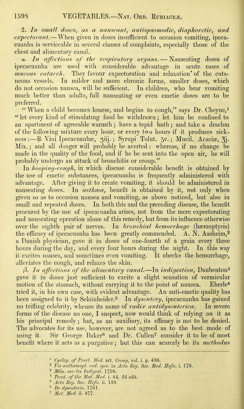 2. In small doses, as a nauseant, antispasmodic, diaphoretic, and expectorant.—When given in doses insufficient to occasion vomiting, ipeca- cuanha is serviceable in several classes of complaints, especially those of the chest and alimentary canal. a. In affections of the respiratory or pans. — Nauseating doses of ipecacuanha are used with considerable advantage in acute cases of mucous catarrh. They favour expectoration and relaxation* of the cuta- neous vessels. In milder and more chronic forms, smaller doses, which do not occasion nausea, will be sufficient. In children, who bear vomiting much better than adults, full nauseating or even emetic doses are to be preferred. “When a child becomes hoarse, and begins to cough,” says Dr. Cheyne,1 “ let every kind of stimulating food be withdrawn; let him be confined to an apartment of agreeable warmth ; have a tepid bath; and take a drachm of the following mixture every hour, or every two hours if it produces sick- ness :—R> Vini Ipecacuanhaj, ^iij. ; Syrupi Tolut. 5V-Mucil. Acacise, 5j- Mix.; and all danger will probably be averted : whereas, if no change be made in the quality of the food, and if he be sent into the open air, he will probably undergo an attack of bronchitis or croup.” In hooping-cough, in which disease considerable benefit is obtained by the use of emetic substances, ipecacuanha is frequently administered with advantage. After giving it to create vomiting, it should be administered in nauseating doses. In asthma, benefit is obtained by it, not only when given so as to occasion nausea and vomiting, as above noticed, but also in small and repeated doses. In both this and the preceding disease, the benefit procured by the use of ipecacuanha arises, not from the mere expectorating and nauseating operation alone of this remedy, but from its influence otherwise over the eighth pair of nerves. In bronchial hemorrhage (haemoptysis) the efficacy of ipecacuanha lias been greatly commended. A. N. Aasheim,2 a Danish physician, gave it in doses of one-fourth of a grain every three hours during the day, and every four hours during the night. In this way it excites nausea, and sometimes even vomiting. It checks the hemorrhage, alleviates the cough, and relaxes the skin. /3. In affections of the alimentary canal.—In indigestion, Daubenton3 gave it in doses just sufficient to excite a slight sensation of vermicular motion of the stomach, without carrying it to the point of nausea. Eberle4 tried it, in his own case, with evident advantage. An anti-emetic quality has been assigned to it by Schonheider.5 In dysentery, ipecacuanha has gained no trifling celebrity, whence its name of radix antidysenterica. In severe forms of the disease no one, I suspect, now would think of relying on it as his principal remedy; but, as an auxiliary, its efficacy is not to be denied. The advocates for its use, however, are not agreed as to the best mode of using it. Sir George Baker6 and Dr. Cullen7 consider it to be of most benefit where it acts as a purgative; but this can scarcely be its methodus 1 Cyclop, of Prad. Med. art. Croup, vol. i. p. 496. 2 Vis anthcemopt. rad. ipec. in ylcta Reg. Soc. Med. JJafn. i. 170. 3 Mem. sur les Indigest. 1798. 4 Treat, of the Mat. Med. i. 44, 2d edit. 5 Acta Reg. Soc. Hafn. ii. 139. 0 De dysenteria, 1761. Mat. Med. ii. 477-