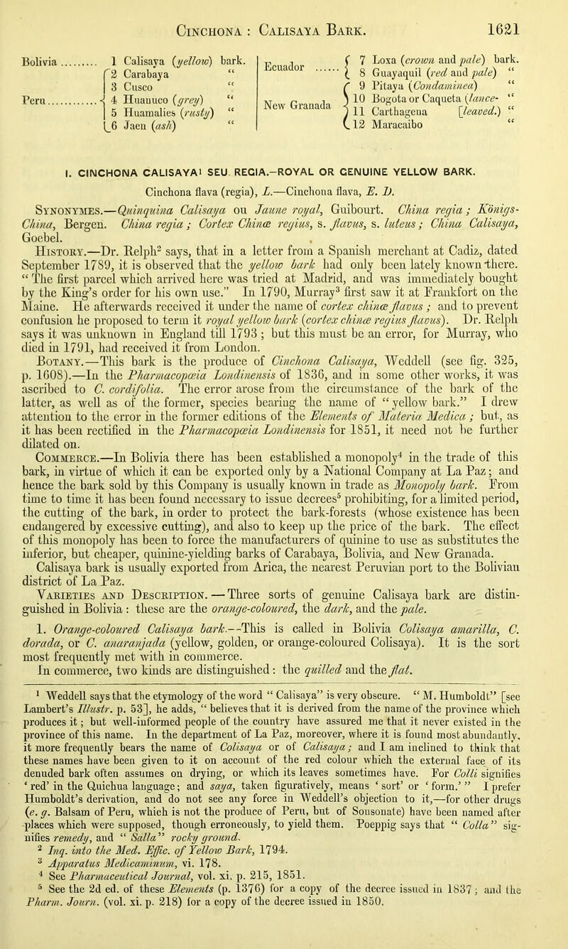 Bolivia Peru 1 Calisaya (yellow) bark. '2 Carabaya 3 Cusco <{ 4 Iluauuco (grey) “ 5 Huamalies (rusty) “ (_6 Jaen (ash) Ecuador New Granada 7 Loxa (crown and pale) bark. 8 Guayaquil (red and pale) “ 9 Pitaya (Condaminea) 10 Bogota or Caqueta (lance-  11 Carthagena [leaved.) “ 12 Maracaibo I. CINCHONA CALISAYAl SEU RECIA.—ROYAL OR CENUINE YELLOW BARK. Cinchona flava (regia), L.—Cinchona flava, E. 1). Synonymes.—Quinquina Calisaya ou Jaune royal, Guibonrt. China regia ; Konigs- China, Bergen. China regia ; Cortex China: regius, s. Jlavus, s. luteus; China Calisaya, Goebel. History.—Dr. llclplr says, that in a letter from a Spanish merchant at Cadiz, dated September 17S9, it is observed that the yellow hark had only been lately known there. “ The first parcel which arrived here was tried at Madrid, and was immediately bought by the King’s order for his own use.” In 1790, Murray1 2 3 first saw it at Frankfort on the Maine. He afterwards received it under the name of cortex china jlavus ; and to prevent confusion he proposed to term it royal yellow bark (cortex chines regius Jlavus). Dr. Belpli says it was unknown in England till 1793 ; but this must be an error, for Murray, who died in 1791, had received it from London. Botany.—This bark is the produce of Cinchona Calisaya, Weddell (see fig. 325, p. 1G08).—In the Pharmacopoeia Londinensis of 183G, and in some other works, it was ascribed to C. cordifolia. The error arose from the circumstance of the bark of the latter, as well as of the former, species bearing the name of “ yellow bark.” I drew attention to the error in the former editions of the Elements of Materia Medica; but, as it has been rectified in the Pharmacopoeia Londinensis for 1851, it need not be further dilated on. Commerce.—In Bolivia there has been established a monopoly4 in the trade of this bark, in virtue of which it can be exported only by a National Company at La Paz; and hence the bark sold by this Company is usually known in trade as Monopoly bark. From time to time it has been found necessary to issue decrees5 prohibiting, for a limited period, the cutting of the bark, in order to protect the bark-forests (whose existence has been endangered by excessive cutting), and also to keep up the price of the bark. The effect of this monopoly has been to force the manufacturers of quinine to use as substitutes the inferior, but cheaper, quinine-yielding barks of Carabaya, Bolivia, and New Granada. Calisaya bark is usually exported from Arica, the nearest Peruvian port to the Bolivian district of La Paz. Varieties and Description.—Three sorts of genuine Calisaya bark are distin- guished in Bolivia : these are the orange-coloured, the dark, and the pale. 1. Orange-coloured Calisaya bark.—This is called in Bolivia Colisaya amarilla, C. dorada, or C. anarangada (yellow, golden, or orange-coloured Colisaya). It is the sort most frequently met with in commerce. In commerce, two kinds are distinguished: the quilled and the flat. 1 Weddell says that the etymology of the word “ Calisaya” is very obscure. “ M. Humboldt” [see Lambert’s Illustr. p. 53], he adds, “ believes that it is derived from the name of the province which produces it; but well-informed people of the country have assured me that it never existed in the province of this name. In the department of La Paz, moreover, where it is found most abundantly, it more frequently bears the name of Colisaya or of Calisaya; and I am inclined to think that these names have been given to it on account of the red colour which the external face of its denuded bark often assumes on drying, or which its leaves sometimes have. For Colli signifies ‘ red’ in the Quichua language; and saya, taken figuratively, means ‘sort’ or ‘form.’” I prefer Humboldt’s derivation, and do not see any force in Weddell’s objection to it,—for other drugs (e. g. Balsam of Pern, which is not the produce of Peru, but of Sousonate) have been named after places which were supposed, though erroneously, to yield them. Poeppig says that “ Cotta” sig- nifies remedy, and “ Salta ” rocky ground. 2 Inq. into the Med. EJfic. of Yellow Bark, 1794. 3 Apparatus Medicaminum, vi. 178. 4 See Pharmaceutical Journal, vol. xi, p. 215, 1851. 5 See the 2d ed. of these Elements (p. 1376) for a copy of the decree issued in 1837; and Ihe Pharm. Journ. (vol. xi. p. 218) lor a copy of the decree issued in 1850.