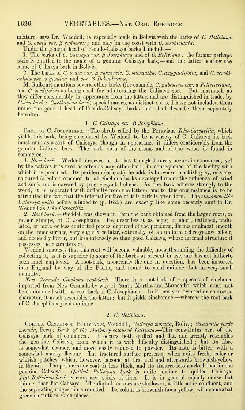 mixture, says Dr. Weddell, is especially made in Bolivia with the barks of C. Boliviano. and G. ovata var. ft rufinervis; and only on the coast with C. scrobiculata. Under the general head of Pseudo-Calisaya barks I include— 1. The barks of C. Calisaya var. ft Josephiana and of C. Boliviano : the former perhaps .strictly entitled to the name of a genuine Calisaya bark,—and the latter bearing the name of Calisaya bark in Bolivia. 2. The barks of C. ovata var. ft rufinervis, C. micrantha, C. amygdalifolia, and C. scrobi- culata var. a genuina and var. ft Delondriana. M. Guibourt mentions several other barks (for example, C. pubescens var. a Pelletieriana, and C. cordifolia) as being used for adulterating the Calisaya sort. But inasmuch as they differ considerably in appearance from the latter, and are distinguished in trade, by Cusco baric : Carthagena bark) special names, as distinct sorts, I have not included them under the general head of Pseudo-Calisaya barks, but shall describe them separately hereafter. 1. C. Calisaya var. ft Josephiana. Bark op C. Josephiana.—The shrub called by the Peruvians Ichu-Cascarilla, which yields this bark, being considered by Weddell to be a variety of C. Calisaya, its bark must rank as a sort of Calisaya, though in appearance it differs considerably from the genuine Calisaya bark. 'The bark both of the stems and of the wood is found in commerce. 1. Stem-bark.—Weddell observes of it, that though it rarely occurs in commerce, yet by the natives it is used as often as any other bark, in consequence of the facility with which it is procured. Its periderm (or coat), he adds, is brown or blackish-grey, or slate- coloured (a colour common to all cinchona barks developed under the influence of wind and sun), and is covered by pale elegant lichens. As the bark adheres strongly to the wood, it is separated with difficulty from the latter; and to this circumstance is to be attributed the fact that the internal surface of this bark is often torn. The cinnamon-like Calasaya quills before alluded to (p. 1622) are exactly like some recently sent to Dr. Weddell as Ichu-Cascarilla. 2. Root-bark.—Weddell was shown in Peru the bark obtained from the larger roots, or rather stumps, of C. Josephiana. He describes it as being in short, flattened, undu- lated, or more or less contorted pieces, deprived of the periderm, fibrous or almost smooth on the inner surface, very slightly cellular, externally of an uniform ochre-yellow colour, and decidedly bitter, but less intensely so than good Calisaya, whose internal structure it possesses the characters of. Weddell suggests that this root will become valuable, notwithstanding the difficulty of collecting it, as it is superior to some of the barks at present in use, and has not hitherto been much employed. A root-bark, apparently the one in question, has been imported into England by way of the Pacific, and found to yield quinine, but in very small quantity. Neio Granada Cinchona root-bark .—There is a root-bark of a species of cinchona, imported from New Granada by way of Santa Martha and Maracaibo, which must not be confounded with the root-bark of C. Josephiana. In its curly or twisted or contorted character, it much resembles the latter; but it yields cinchonine,—whereas the root-bark of C. Josephiana yields quinine. 2. C. Boliviano. Cortex Cinchona: Bolivians, Weddell; Calisaya morada, Boliv.; Cascarilla verde morada, Peru; Bark of the Mulberry-coloured Calisaya.—This constitutes part of the Calisaya bark of commerce. It occurs both quilled and flat, and greatly resembles the genuine Calisaya, from which it is with difficulty distinguished ; but its fibre is somewhat coarser, and more easily reduced to powder. Its taste is bitter, with a somewhat smoky flavour. The fractured surface presents, when quite fresh, paler or whitish patches, which, however, become at first, red and afterwards brownish-yellow in the air. The periderm or coat is less thick, and its fissures less marked than in the genuine Calisaya. Quilled Boliviano bark is quite similar to quilled Calisaya. Flat Boliviano bark is composed solely of liber. It is in general equally dense but thinner than flat Calisaya. The digital furrows are shallower, a little more confluent, and the separating ridges more rounded. Its colour is brownish fawn yellow, with somewhat greenish tints in some places.