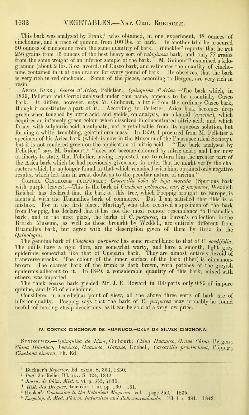 This bark was analysed by Frank,1 who obtained, in one experiment, 48 ounces of cinchonine, and a trace of quinine, from 100 lbs. of bark. In another trial he procured 50 ounces of cinchonine from the same quantity of bark. Winckler2 reports, that he got 256 grains from 16 ounces of the best heavy sort of rubiginosa bark, and only 77 grains from the same weight of an inferior sample of the bark. M. Guibourt3 examined a kilo- gramme (about 2 lbs. 3 oz. avoird.) of Cusco bark, and estimates the quantity of cincho- nine contained in it at one drachm for every pound of bark. He observes, that the bark is very rich in red cinchonic. Some of the pieces, according to Bergen, are very rich in resin. Akica Bark ; Ecorce d'Arica, Pelletier; Quinquina d’Arica.—The bark which, in 1829, Pelletier and Corriol analysed under this name, appears to be essentially Cusco bark. It differs, however, says M. Guibourt, a little from the ordinary Cusco bark, though it constitutes a part of it. According to Pelletier, Arica bark becomes deep green when touched by nitric acid, and yields, on analysis, an alkaloid (aricina), which acquires an intensely green colour when dissolved in concentrated nitric acid, and which forms, with sulphuric acid, a sulphate, not crystallisable from its aqueous solution, but forming a white, trembling, gelatinil'orm mass. In 1S30, I procured from M. Pelletier a specimen of his Arica bark (which is now in the Museum of the Pharmaceutical Society), but it is not rendered green on the application of nitric acid. “ The bark analysed by Pelletier,” says M. Guibourt,4 “ does not become coloured by nitric acid; and I am now at liberty to state, that Pelletier, having requested me to return him the greater part of the Arica bark which he had previously given me, in order that he might verify the cha- racters which lie no longer found in that which remained with him, obtained only negative results, which left him in great doubt as to the peculiar nature of aricina.” Cortex Cinchona purpurea:; Cascarilla boba de hoja morada (Spurious bark with purple leaves).—This is the bark of Cinchona pubescens, var. /3purpurea, Weddell. lleickel5 has declared that the bark of this tree, which Poeppig brought to Europe, is identical with the Iluamalies bark of commerce. But I am satisfied that this is a mistake. For in the first place, Martiny6, who also received a specimen of the bark from Poeppig, has declared that it has not the most remote resemblance to Huamalies bark; and in the next place, the barks of C. purpurea, hi Pavon’s collection in the British Museum, as well as those brought by Weddell, are entirely different from Huamalies bark, but agree with the description given of them by lluiz in the Quinologia. The genuine bark of Cinchona purpurea has some resemblance to that of C. cordifolia. The quills have a rigid fibre, arc somewhat warty, and have a smooth, light grey epidermis, somewhat like that of Cusparia bark. They are almost entirely devoid of transverse cracks. The colour of the iimer surface of the bark (liber) is cinnamon- brown. The coarser bark of the trunk is dark brown, with patches of the greyish epidermis adherent to it. In 1849, a considerable quantity of this bark, mixed with others, was imported. The thick coarse bark yielded Mr. J. E. Howard in 100 parts only 0'85 of impure quinine, and 0 60 of cinchonine. Considered in a medicinal point of view, all the above three sorts of bark are of inferior quality. Poeppig says that the bark of C. purpurea may probably be found useful for making cheap decoctions, as it can be sold at a very low price. IV. CORTEX CINCHON/E DE HUANUCO.-CREY OR SILVER CINCHONA. Synonymes.—Quinquina de Lima, Guibourt; China Huanuco, Graue China, Bergen ; China Huanuco, Yuanuco, Gtiamco, llavane, Goebel; Cascarilla provinciana, Poppig; Cinchona cinerea, Ph. Ed. 1 Buchner’s Rnpertor. Bd. xxxiii. S. 353, 1830. 2 Ibid. 2te Reihe, Bd. xxv. S. 324, 1842. 3 Journ. de Chim. Med. t. vi. p. 353, 1830. 4 Hist, des Drogues, 4mc edit. t. iii. pp. 100—1G1. 5 Hooker’s Companion ip the Botanical Magazine, vol. i. page 252. 1835. r> Encyclop. d. Med. Pkarm. Naturalien and Rukrwaarenlcande. I’d. 1. s. 381. 1843.