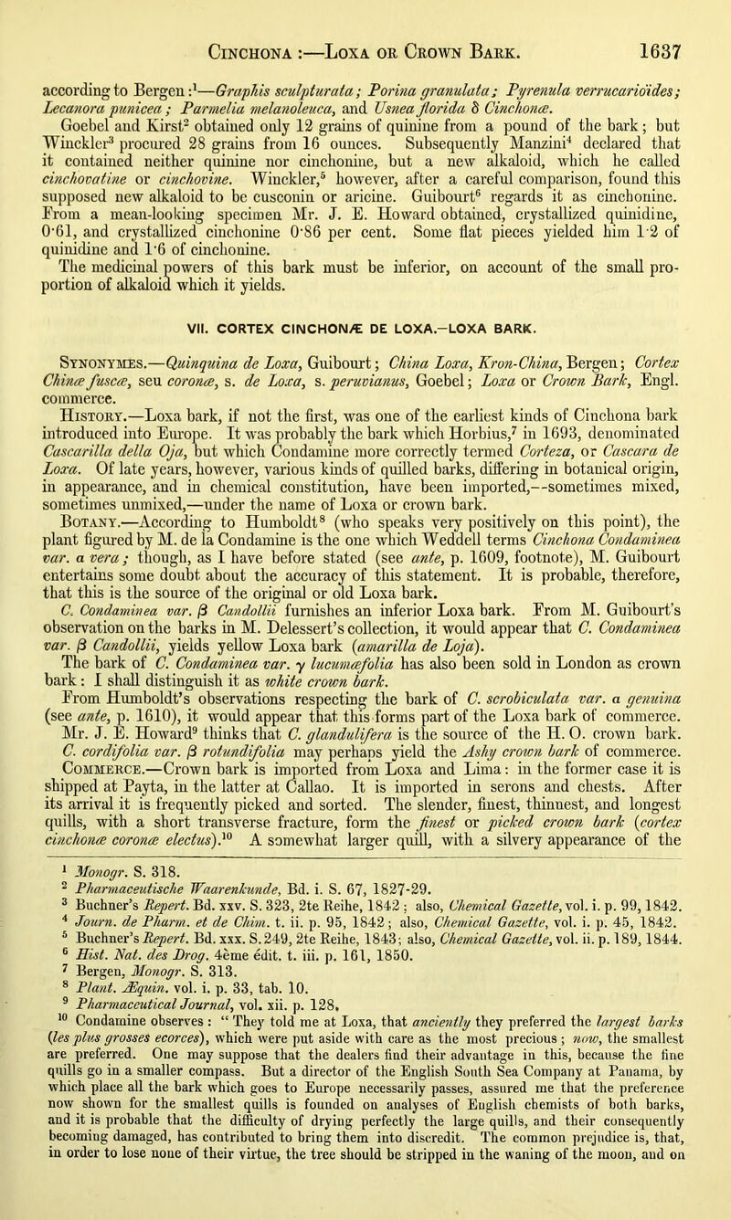 according to Bergen:1—Graphis sculpturata; Porina granulata; Pyrenula verrucario'ides ; Lecanora punicea ; Parmelia melanoleuca, and Usnea fiorida 8 Cinchona;. Goebel and Kirst2 obtained only 12 grains of quinine from a pound of tbe bark; but Winckler3 procured 28 grains from 16 ounces. Subsequently Manzini4 declared that it contained neither quinine nor cinchonine, but a new alkaloid, which he called cinchovatine or cinchovine. Winckler,5 however, after a careful comparison, found this supposed new alkaloid to be cusconin or aricine. Guibourt6 regards it as cinchonine. Prom a mean-looking specimen Mr. J. E. Howard obtained, crystallized quinidine, 061, and crystallized cinchonine 086 per cent. Some Hat pieces yielded him 1‘2 of quinidine and L6 of cinchonine. The medicinal powers of this bark must be inferior, on account of the small pro- portion of alkaloid which it yields. VII. CORTEX CINCHON/E DE LOXA.-LOXA BARK. Synonymes.—Quinquina de Loxa, Guibourt; China Loxa, Kron-China, Bergen; Cortex Chinee fiusca, seu corona, s. de Loxa, s. peruvianus, Goebel; Loxa or Crown Bark, Engl, commerce. History.—Loxa bark, if not the first, was one of the earliest kinds of Cinchona bark introduced into Europe. It was probably the bark which Horbius,7 in 1693, denominated Cascarilla delta Oja, but which Condamine more correctly termed Corteza, or Cascara de Loxa. Of late years, however, various kinds of quilled barks, differing in botauical origin, in appearance, and in chemical constitution, have been imported,—sometimes mixed, sometimes unmixed,—under the name of Loxa or crown bark. Botany.—According to Humboldt8 (who speaks very positively on this point), the plant figured by M. de la Condamine is the one which Weddell terms Cinchona Condaminea car. a vera ; though, as I have before stated (see ante, p. 1609, footnote), M. Guibourt entertains some doubt about the accuracy of this statement. It is probable, therefore, that this is the source of the original or old Loxa bark. C. Condaminea var. /3 Candollii furnishes an inferior Loxa bark. Prom M. Guibourt’s observation on the barks in M. Delessert’s collection, it would appear that C. Condaminea var. 0 Candollii, yields yellow Loxa bark (amarilla de Loja). The bark of C. Condaminea var. y lucumafiolia has also been sold in London as crown bark: I shall distinguish it as white crown bark. Prom Humboldt’s observations respecting the bark of C. scrobiculata var. a genuina (see ante, p. 1610), it would appear that this forms part of the Loxa bark of commerce. Mr. J. E. Howard9 thinks that C. glandulifera is the source of the H. 0. crown bark. C. cordifolia var. /3 rotundifolia may perhaps yield the Ashy crown bark of commerce. Commerce.—Crown bark is imported from Loxa and Lima: in the former case it is shipped at Payta, in the latter at Callao. It is imported in serons and chests. After its arrival it is frequently picked and sorted. The slender, finest, thinnest, and longest quills, with a short transverse fracture, form the finest or picked crown bark (cortex cinchona; corona eledus).10 A somewhat larger quill, with a silvery appearance of the 1 Monogr. S. 318. 2 Pharmaceutische Waarenkunde, Bd. i. S. 67, 1827-29. 3 Buchner’s Repert. Bd. xxv. S. 323, 2te Reihe, 1842 : also, Chemical Gazette, vol. i. p. 99,1842. 4 Journ. de Pharm. et de Chun. t. ii. p. 95, 1842; also, Chemical Gazette, vol. i. p. 45, 1842. 5 Buchner’s Repert. Bd. xxx. S.249, 2te Reihe, 1843 ; also, Chemical Gazette, vol. ii. p. 189,1844. 6 Hist. Nat. des Drog. 4eme edit. t. iii. p. 161, 1850. 7 Bergen, Monogr. S. 313. 8 Plant. Ahquin. vol. i. p. 33, tab. 10. 9 Pharmaceutical Journal, vol. xii. p. 128, 10 Condamine observes : “ They told me at Loxa, that anciently they preferred the largest barks {les plus grosses ecorces), which were put aside with care as the most precious ; now, the smallest are preferred. One may suppose that the dealers find their advantage in this, because the fine quills go in a smaller compass. But a director of the English South Sea Company at Panama, by which place all the bark which goes to Europe necessarily passes, assured me that the preference now shown for the smallest quills is founded on analyses of Euglish chemists of both barks, and it is probable that the difficulty of dryiug perfectly the large quills, and their consequently becomiug damaged, has contributed to bring them into discredit. The common prejudice is, that, in order to lose none of their virtue, the tree should be stripped in the waning of the moon, aud on