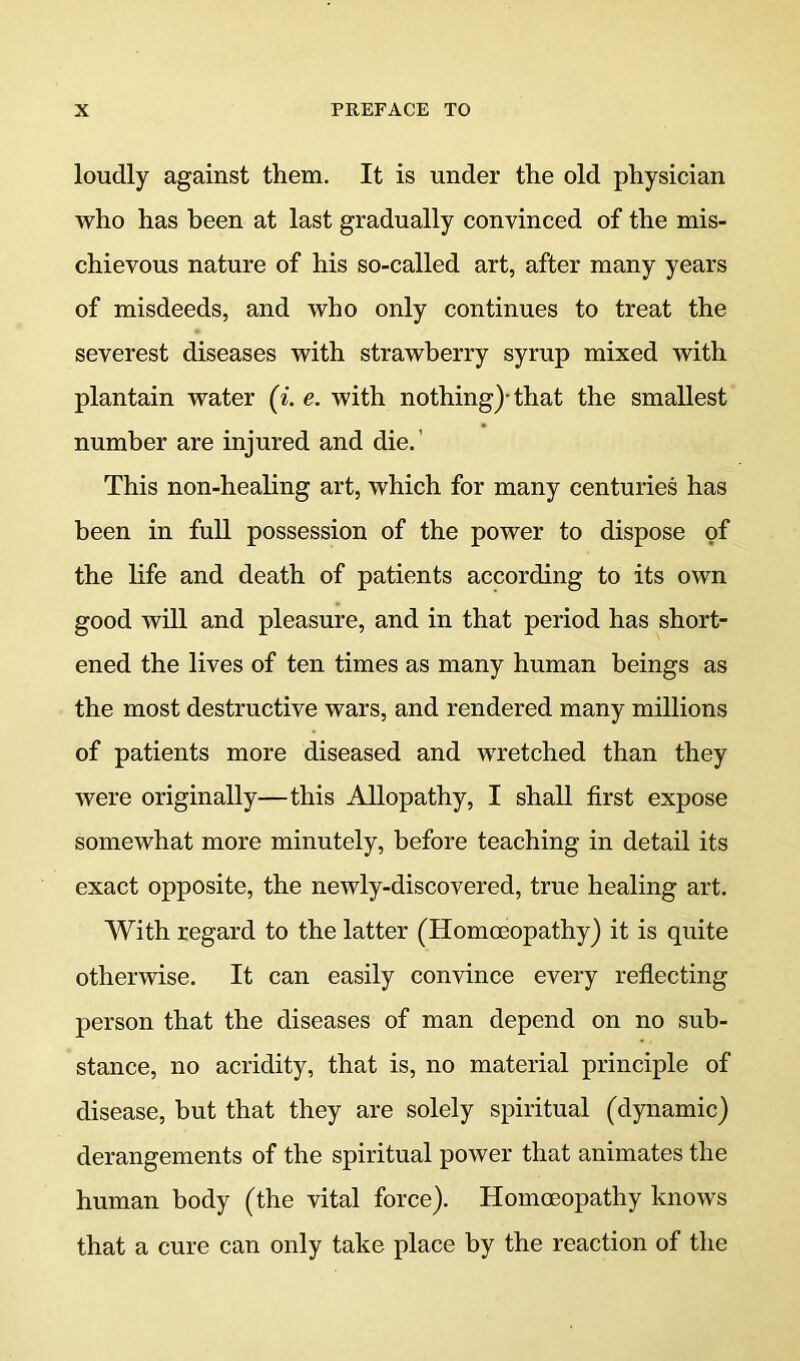 loudly against them. It is under the old physician who has been at last gradually convinced of the mis- chievous nature of his so-called art, after many years of misdeeds, and who only continues to treat the severest diseases with strawberry syrup mixed with plantain water (^. e. with nothing)* that the smallest number are injured and die.’ This non-healing art, which for many centuries has been in full possession of the power to dispose of the life and death of patients according to its own good will and pleasure, and in that period has short- ened the lives of ten times as many human beings as the most destructive wars, and rendered many millions of patients more diseased and wretched than they were originally—this Allopathy, I shall first expose somewhat more minutely, before teaching in detail its exact opposite, the newly-discovered, true healing art. With regard to the latter (Homoeopathy) it is quite otherwise. It can easily convince every reflecting person that the diseases of man depend on no sub- stance, no acridity, that is, no material principle of disease, but that they are solely spiritual (dynamic) derangements of the spiritual power that animates the human body (the vital force). Homoeopathy knows that a cure can only take place by the reaction of the