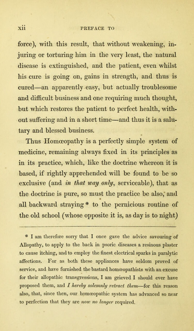 force), with this result, that without weakening, in- juring or torturing him in the very least, the natural disease is extinguished, and the patient, even whilst his cure is going on, gains in strength, and thus is cured—an apparently easy, hut actually troublesome and difficult business and one requiring much thought, but which restores the patient to perfect health, with- out suffering and in a short time—and thus it is a salu- tary and blessed business. Thus Homoeopathy is a perfectly simple system of medicine, remaining always fixed in its principles as in its practice, which, like the doctrine whereon it is based, if rightly apprehended will be found to be so exclusive (and in that way only, serviceable), that as the doctrine is pure, so must the practice be also, and all backward straying * to the pernicious routine of the old school (whose opposite it is, as day is to night) * I am therefore sorry that I once gave the advice savouring of Allopathy, to apply to the back in psoric diseases a resinous plaster to cause itching, and to employ the finest electrical sparks in paralytic alfections. For as both these appliances have seldom proved of service, and have burnished the bastard homoeopathists with an excuse for their allopathic transgressions, I am grieved I should ever have proposed them, and / hereby solemnly retract them—for this reason also, that, since then, our homoeopathic system has advanced so near to perfection that they are now no longer required.