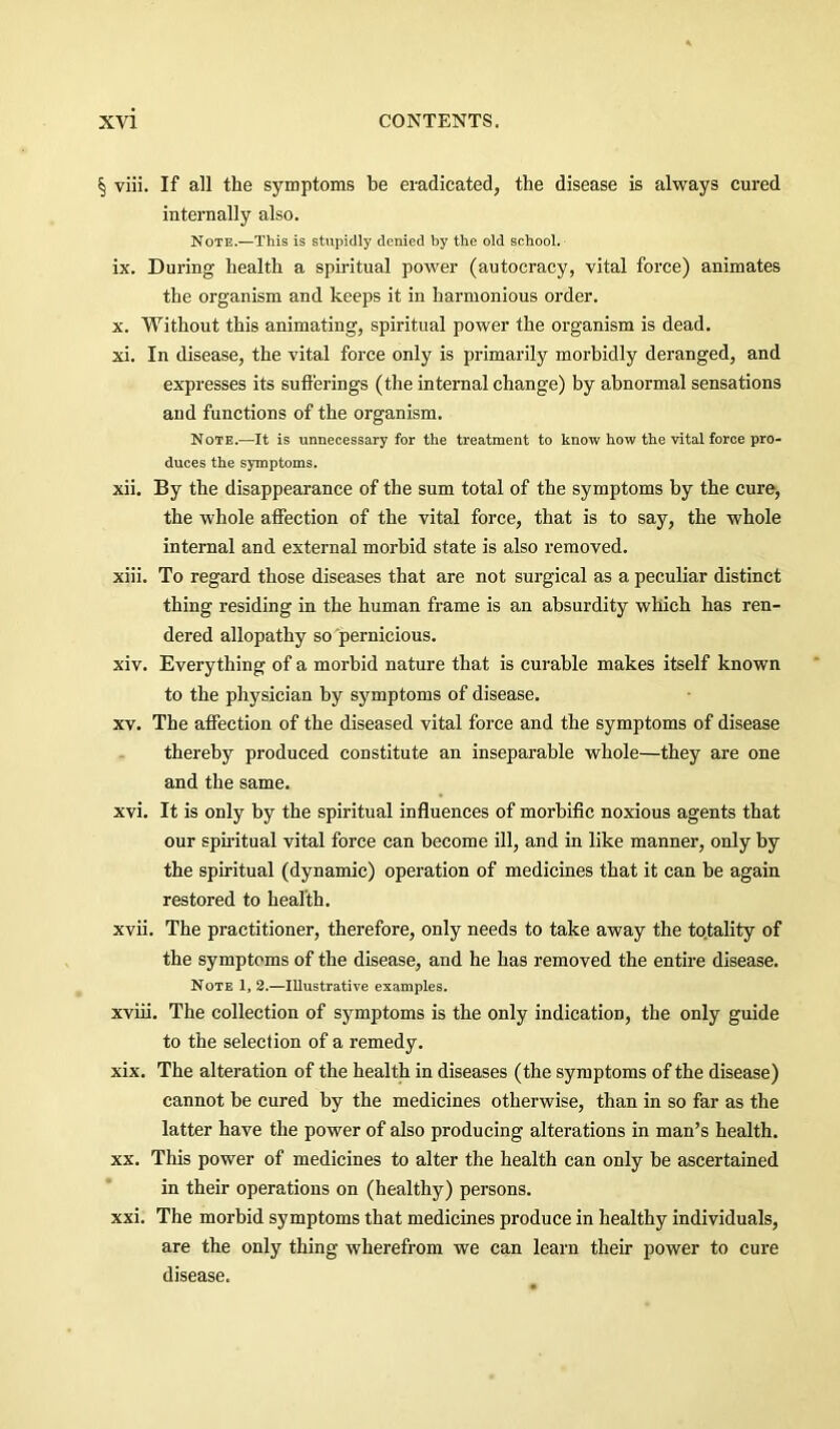 § viii. If all the symptoms be eradicated, the disease is always cured internally also. Note.—This is stupidly denied by the old school. ix. During health a spiritual power (autocracy, vital force) animates the organism and keeps it in harmonious order. X. Without this animating, spiritual power the organism is dead. xi. In disease, the vital force only is primarily morbidly deranged, and expresses its sufferings (the internal change) by abnormal sensations and functions of the organism. Note.—It is unnecessary for the treatment to know how the vital force pro- duces the symptoms. xii. By the disappearance of the sum total of the symptoms by the cure, the whole affection of the vital force, that is to say, the whole internal and external morbid state is also removed. xiii. To regard those diseases that are not surgical as a peculiar distinct thing residing in the human frame is an absurdity which has ren- dered allopathy so'pernicious. xiv. Everything of a morbid nature that is curable makes itself known to the physician by symptoms of disease. XV. The affection of the diseased vital force and the symptoms of disease thereby produced constitute an inseparable whole—they are one and the same. xvi. It is only by the spiritual influences of morbific noxious agents that our spiritual vital force can become ill, and in like manner, only by the spiritual (dynamic) operation of medicines that it can be again restored to health. xvii. The practitioner, therefore, only needs to take away the totality of the symptoms of the disease, and he has removed the entire disease. Note 1, 2.—Illustrative examples. xviii. The collection of symptoms is the only indication, the only guide to the selection of a remedy. xix. The alteration of the health in diseases (the symptoms of the disease) cannot be cured by the medicines otherwise, than in so far as the latter have the power of also producing alterations in man’s health. XX. This power of medicines to alter the health can only be ascertained in their operations on (healthy) persons. xxi. The morbid symptoms that medicines produce in healthy individuals, are the only thing wherefrom we can learn their power to cure disease.