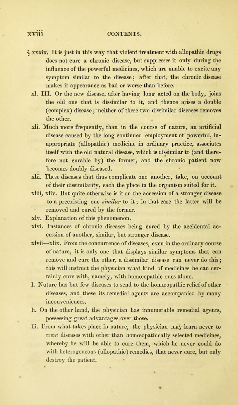 § xxxix. It is just in this way that violent treatment with allopathic drugs does not cure a chronic disease, but suppresses it only during the influence of the powerful medicines, which are unable to excite any symptom similar to the disease; after that, the chronic disease makes it appearance as bad or worse than before. xl. III. Or the new disease, after having long acted on the body, joins the old one that is dissimilar to it, and thence arises a double (complex) disease; neither of these two dissimilar diseases removes the other. xli. Much more frequently, than in the course of nature, an artificial disease caused by the long continued employment of powerful, in- appropriate (allopathic) medicine in ordinary practice, associates itself with the old natural disease, which is dissimilar to (and there- fore not curable by) the former, and the chronic patient now becomes doubly diseased. xlii. These diseases that thus complicate one another, take, on account of their dissimilarity, each the place in the organism suited for it. xliii, xliv. But quite otherwise is it on the accession of a stronger disease to a preexisting one similar to it; in that case the latter will be removed and cured by the former. xlv. Explanation of this phenomenon. xlvi. Instances of chronic diseases being cured by the accidental ac- cession of another, similar, but stronger disease. xlvii—xlix. From the concurrence of diseases, even in the ordinary course of nature, it is only one that displays similar symptoms that can remove and cure the other, a dissimilar disease can never do this; this will instruct the physician what kind of medicines he can cer- tainly cure with, namely, with homoeopathic ones alone. 1. Nature has but few diseases to send to the homoeopathic relief of other diseases, and these its remedial agents are accompanied by many inconveniences. li. On the other hand, the physician has innumerable remedial agents, possessing great advantages over those. Hi. From what takes place in nature, the physician may learn never to treat diseases with other than homoeopathically selected medicines, whereby he will be able to cure them, v'hich he never could do with heterogeneous (allopathic) remedies, that never cure, but only destroy the patient.