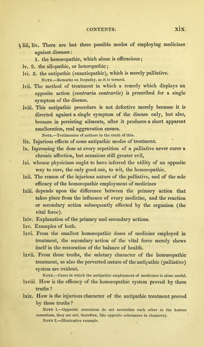 § liii, liv. There are hut three possible inodes of employing medicines against diseases: 1, the homoeopathic, which alone is efficacious; Iv. 2. the allopathic, or heteropathic; Ivi. 3. the antipathic (enantiopathic), which is merely palliative. Note.—Remarks on Isopathy, as it is termed. Ivii. The method of treatment in which a remedy which displays an opposite action {contraria contrariis) is prescribed for a single symptom of the disease. Iviii. This antipathic procedure is not defective merely because it is directed against a single symptom of the disease only, hut also, because in persisting ailments, after it produces a short apparent amelioration, real aggravation ensues. Note.—Testimonies of authors to the truth of this. lix. Injurious effects of some antipathic modes of treatment. lx. Increasing the dose at every repetition of a palliative never cures a chronic affection, hut occasions still greater evil, Ixi. whence physicians ought to have inferred the utility of an opposite way to cure, the only good one, to wit, the homoeopathic. Ixii. The reason of the injurious nature of the.palliative, and of the sole efficacy of the homoeopathic employment of medicines Ixiii. depends upon the difference between the primary action that takes place from the influence of every medicine, and the reaction or secondary action subsequently effected by the organism (the vital force). Ixiv. Explanation of the primary and secondary actions. Ixv. Examples of both. Ixvi. From the smallest homoeopathic doses of medicine employed in treatment, the secondary action of the vital force merely shews itself in the restoration of the balance of health. Ixvii. From these truths, the salutary character of the homoeopathic treatment, as also the perverted nature of the antipathic (palliative) system are evident. Note.—Cases in which the antipathic employment of medicines is alone useful, Ixviii. How is the efficacy of the homoeopathic system proved by these truths ? Ixix. How is the injurious character of the antipathic treatment proved by these truths ? Note 1.—Opposite sensations do not neutralize each other in the human sensorium, they are not, therefore, like opposite substances in chemistry. Note 8.—Illustrative example.