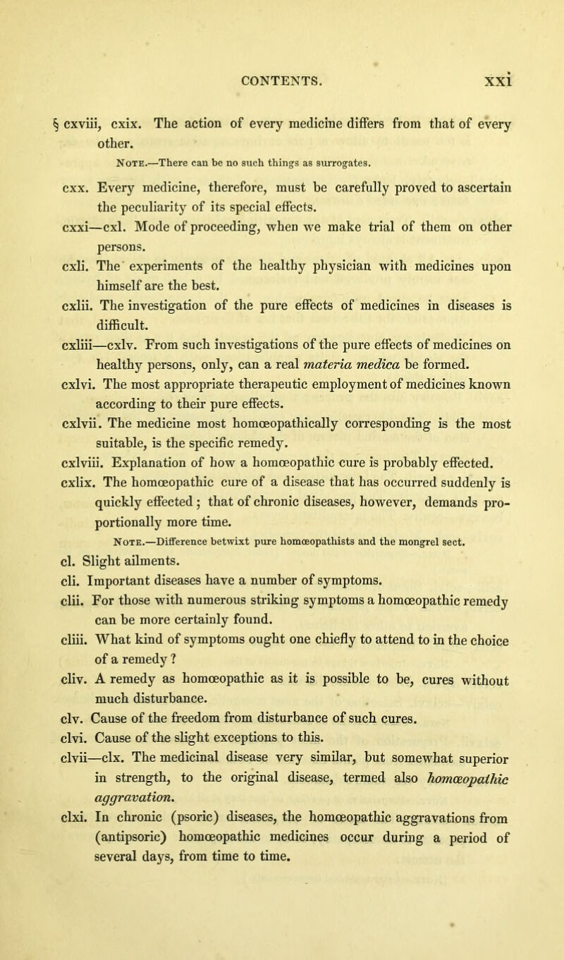 § cxviii, cxix. The action of every medicine differs from that of every other. Note.—There can be no such things as surrogates. cxx. Every medicine, therefore, must be carefully proved to ascertain the peculiarity of its special effects. cxxi—cxl. Mode of proceeding, when we make trial of them on other persons. cxli. The experiments of the healthy physician with medicines upon himself are the best. cxlii. The investigation of the pure effects of medicines in diseases is difficult. cxliii—cxlv. From such investigations of the pure effects of medicines on healthy persons, only, can a real materia medica be formed. cxlvi. The most appropriate therapeutic employment of medicines known according to their pure effects. cxlvii. The medicine most homoeopathically corresponding is the most suitable, is the specific remedy. cxlviii. Explanation of how a homoeopathic cure is probably effected. cxlix. The homoeopathic cure of a disease that has occurred suddenly is quickly effected; that of chronic diseases, however, demands pro- portionally more time. Note.—Difference betwixt pure homoeopatbists and the mongrel sect. cl. Slight ailments. cli. Important diseases have a number of symptoms. clii. For those with numerous striking symptoms a homoeopathic remedy can be more certainly found. cliii. What kind of symptoms ought one chiefly to attend to in the choice of a remedy ? cliv. A remedy as homoeopathic as it is possible to be, cures without much disturbance. civ. Cause of the freedom from disturbance of such cures. clvi. Cause of the slight exceptions to this. clvii—clx. The medicinal disease very similar, but somewhat superior in strength, to the original disease, termed also homoeopathic aggravation. clxi. In chronic (psoric) diseases, the homoeopathic aggravations from (antipsoric) homoeopathic medicines occur during a period of several days, from time to time.