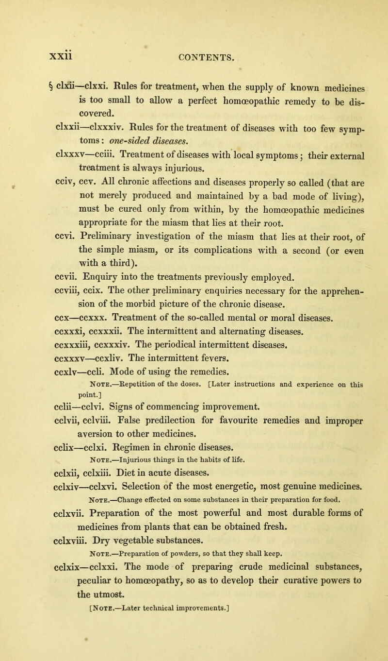 § clxii—clxxi. Rules for treatment, when the supply of known medicines is too small to allow a perfect homoeopathic remedy to be dis- covered. clxxii—clxxxiv. Rules for the treatment of diseases with too few symp- toms : one-sided diseases. clxxxv—cciii. Treatment of diseases with local symptoms; their external treatment is always injurious. cciv, ccv. All chronic affections and diseases properly so called (that are not merely produced and maintained by a bad mode of living), must be cm’ed only from within, by the homoeopathic medicines appropriate for the miasm that lies at their root, ccvi. Preliminary investigation of the miasm that lies at their root, of the simple miasm, or its complications with a second (or even with a third). ccvii. Enquiry into the treatments previously employed, ccviii, ccix. The other preliminary enquiries necessary for the apprehen- sion of the morbid picture of the chronic disease, ccx—ccxxx. Treatment of the so-called mental or moral diseases, ccxxxi, ccxxxii. The intermittent and alternating diseases, ccxxxiii, ccxxxiv. The periodical intermittent diseases, ccxxxv—ccxliv. The intermittent fevers, ccxlv—ccli. Mode of using the remedies. Note.—Eepetition of the doses. [Later instructions and experience on this point.] cciii—cclvi. Signs of commencing improvement. cclvii, cclviii. False predilection for favourite remedies and improper aversion to other medicines, cclix—cclxi. Regimen in chronic diseases. Note.—Injurious things in the habits of life, cclxii, cclxiii. Diet in acute diseases. cclxiv—cclxvi. Selection of the most energetic, most genuine medicines. Note.—Change effected on some substances in their preparation for food, cclxvii. Preparation of the most powerful and most durable forms of medicines from plants that can be obtained fresh, cclxviii. Dry vegetable substances. Note.—Preparation of powders, so that they shall keep, cclxix—cclxxi. The mode of preparing crude medicinal substances, peculiar to homoeopathy, so as to develop their curative powers to the utmost. [Note.—Later technical improvements.]