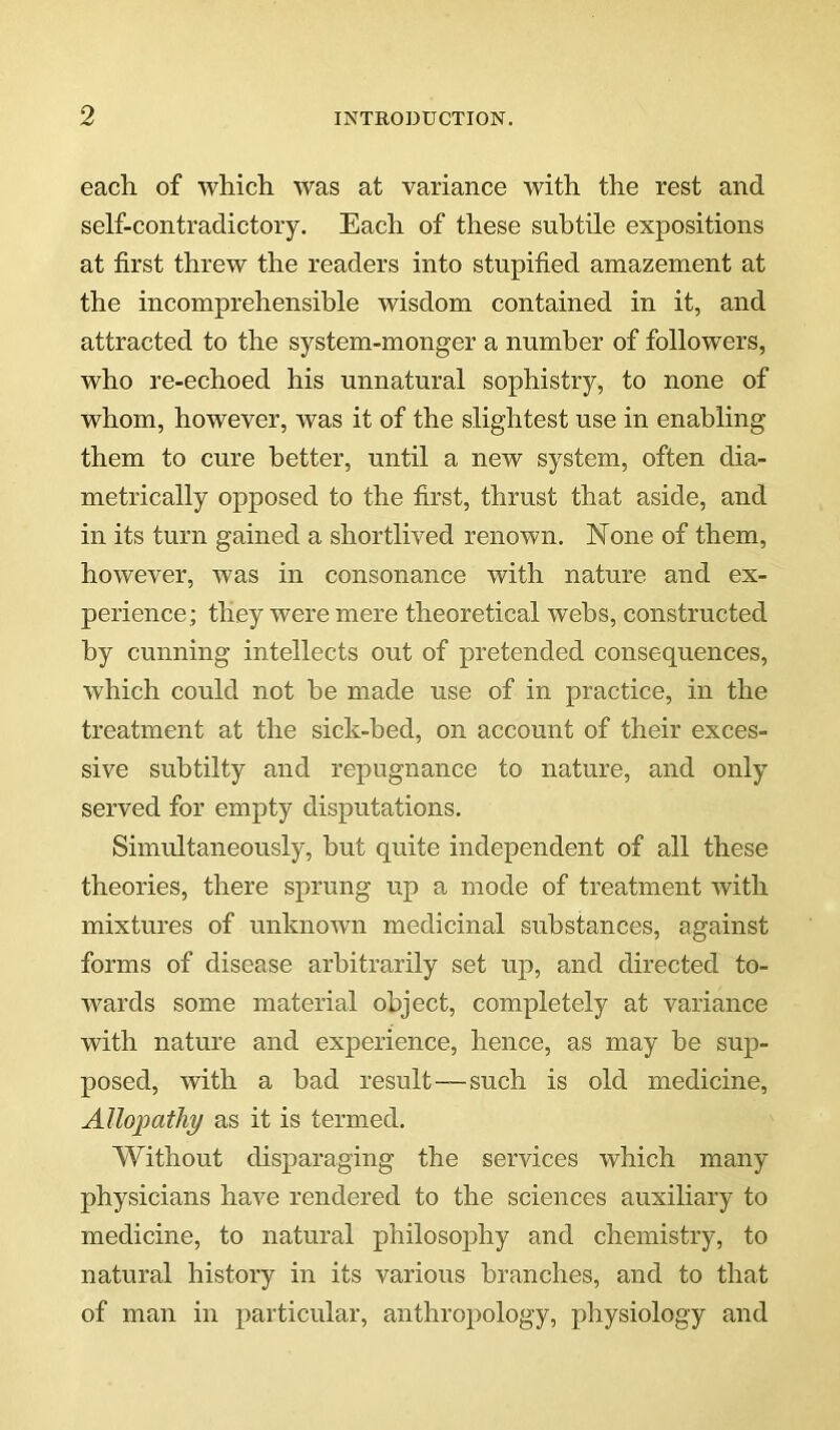 each, of which was at variance with the rest and self-contradictory. Each of these subtile expositions at first threw the readers into stupified amazement at the incomprehensible wisdom contained in it, and attracted to the system-monger a number of followers, who re-echoed his unnatural sophistry, to none of whom, however, was it of the slightest use in enabling them to cure better, until a new system, often dia- metrically opposed to the first, thrust that aside, and in its turn gained a shortlived renown. None of them, however, was in consonance with nature and ex- perience; they were mere theoretical webs, constructed by cunning intellects out of pretended consequences, which could not be made use of in practice, in the treatment at the sick-bed, on account of their exces- sive subtilty and repugnance to nature, and only served for empty disputations. Simultaneously, but quite independent of all these theories, there sprung up a mode of treatment Avith mixtures of unknoAvn medicinal substances, against forms of disease arbitrarily set up, and directed to- wards some material object, completely at variance with nature and experience, hence, as may be sup- posed, with a bad result—such is old medicine. Allopathy as it is termed. Without disparaging the services which many physicians have rendered to the sciences auxiliary to medicine, to natural philosoy»hy and chemistry, to natural history in its various branches, and to that of man in particular, anthropology, physiology and