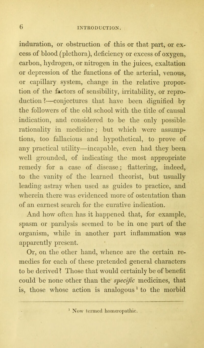 induration, or obstruction of this or that part, or ex- cess of blood (plethora), deficiency or excess of oxygen, carbon, hydrogen, or nitrogen in the juices, exaltation or depression of the functions of the arterial, venous, or capillary system, change in the relative propor- tion of the factors of sensibility, irritability, or repro- duction!—conjectures that have been dignified by the followers of the old school with the title of causal indication, and considered to be the only possible rationality in medicine; but which were assump- tions, too fallacious and hypothetical, to prove of any practical utility—incapable, even had they been well grounded, of indicating the most appropriate remedy for a case of disease; flattering, indeed, to the vanity of the learned theorist, but usually leading astray when used as guides to practice, and wherein there was evidenced more of ostentation than of an earnest search for the curative indication. And how often has it happened that, for example, spasm or paralysis seemed to be in one part of the organism, while in another part inflammation was apparently present. Or, on the other hand, whence are the certain re- medies for each of these pretended general characters to be derived! Those that would certainly be of benefit could be none other than the specific medicines, that is, those whose action is analogous ^ to the morbid Now termed liomoeopathic.