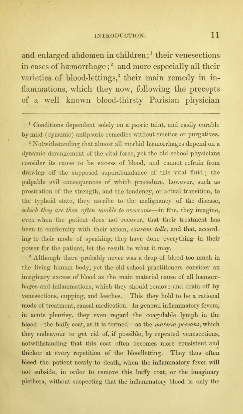 and enlarged abdomen in children;^ their venesections in cases of haemorrhage and more especially all their varieties of blood-lettings,^ their main remedy in in- flammations, which they now, following the precepts of a well known blood-thirsty Parisian physician ^ Conditions dependent solely on a psoric taint, and easily curable by mild (dynamic) antipsoric remedies without emetics or purgatives. ^ Notwithstanding that almost all morbid hremorrhages depend on a dynamic derangement of the vital force, yet the old school physicians consider its cause to be excess of blood, and cannot refrain from drawing off the supposed superabundance of this vital fluid; the palpable evil consequences of which procedure, however, such as prostration of the strength, and the tendency, or actual transition, to the typhoid state, they ascribe to the malignancy of the disease, which they are then often unable to ocercome—in flne, they imagine, even when the patient does not recover, that their treatment has been in conformity with them axiom, causani tolle, and that, accord- ing to their mode of speaking, they have done everything in their power for the patient, let the result be what it may. ^ Although there probably never was a di'op of blood too much in the living human body, yet the old school practitioners consider an imaginary excess of blood as the main material cause of aU hsemorr- hages and mflammations, which they should remove and dram off by venesections, cupping, and leeches. This they hold to be a rational mode of treatment, causal medication. In general inflammatory fevers, in acute pleurisy, they even regard the coagulable lymph in the blood—the buffy coat, as it is termed—as the materia peccans, which they endeavour to get rid of, if possible, by repeated venesections, notwithstanding that this coat often becomes more consistent and thicker at civery repetition of the bloodletting. They thus often bleed the patient nearly to death, when the inflammatory fever will not subside, in order to remove this buffy coat, or the imaginary plethora, without suspecting that the inflammatory blood is only the