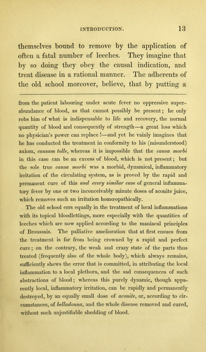 themselves bound to remove by the application of often a fatal number of leeches. They imagine that by so doing they obey the causal indication, and treat disease in a rational manner. The adherents of the old school moreover, believe, that by putting a from the patient labouring under acute fever no oppressive super- abundance of blood, as that cannot possibly be present; he only robs bim of what is indispensable to life and recovery, the normal quantity of blood and consequently of strength—a gi’eat loss which no physician’s power can replace !—and yet he vainly imagines that he has conducted the treatment in conformity to his (misunderstood) axiom, causam tolle, whereas it is impossible that the causa morhi in this case can be an excess of blood, which is not present; but the sole true causa morhi was a morbid, dynamical, inflammatory irritation of the cu-culating system, as is proved by the rapid and permanent cm:e of this and every similar case of general inflamma- tory fever by one or two inconceivably minute doses of aconite juice, which removes such an irritation homoeopathically. The old school errs equally in the treatment of local inflammations with its topical bloodlettings, more especially with the quantities of leeches which are now applied according to the maniacal principles of Broussais. The palliative amelioration that at first ensues from the treatment is far from being crowned by a rapid and perfect cure; on the contrary, the weak and crazy state of the parts thus treated (frequently also of the whole body), which always remains, sufficiently shews the error that is committed, in attributing the local inflammation to a local plethora, and the sad consequences of such abstractions of blood; whereas this pm-ely dynamic, though appa- rently local, inflammatory irritation, can be rapidly and permanently destroyed, by an equally small dose of aconite, or, according to cir- cumstances, of belladonna, and the whole disease removed and cured, without such unjustifiable shedding of blood.