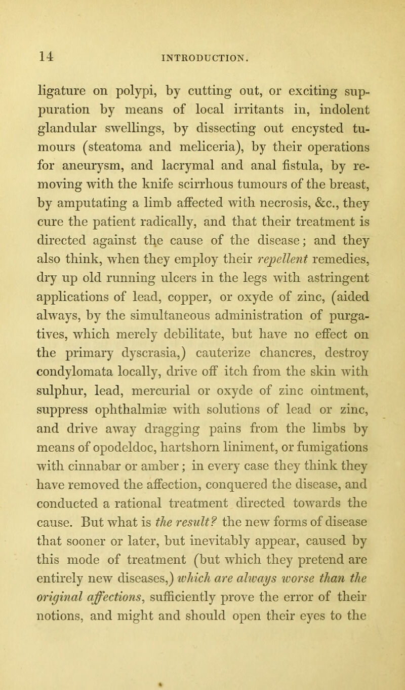 ligature on polypi, by cutting out, or exciting sup- puration by means of local irritants in, indolent glandular swellings, by dissecting out encysted tu- mours (steatoma and meliceria), by their operations for aneurysm, and lacrymal and anal fistula, by re- moving with the knife scirrhous tumours of the breast, by amputating a limb affected with necrosis, &c., they cure the patient radically, and that their treatment is directed against the cause of the disease; and they also think, when they employ their repellent remedies, dry up old running ulcers in the legs with astringent applications of lead, copper, or oxyde of zinc, (aided always, by the simultaneous administration of purga- tives, which merely debilitate, but have no effect on the primary dyscrasia,) cauterize chancres, destroy condylomata locally, drive off itch from the sldn with sulphur, lead, mercurial or oxyde of zinc ointment, suppress ophthalmiee with solutions of lead or zinc, and drive away dragging pains from the limbs by means of opodeldoc, hartshorn liniment, or fumigations with cinnabar or amber; in every case they think they have removed the affection, conquered the disease, and conducted a rational treatment directed towards the cause. But what is the result? the new forms of disease that sooner or later, but inevitably appear, caused by this mode of treatment (but which they pretend are entirely new diseases,) ivhich are always worse than the original affections, sufficiently prove the error of their notions, and might and should open their eyes to the