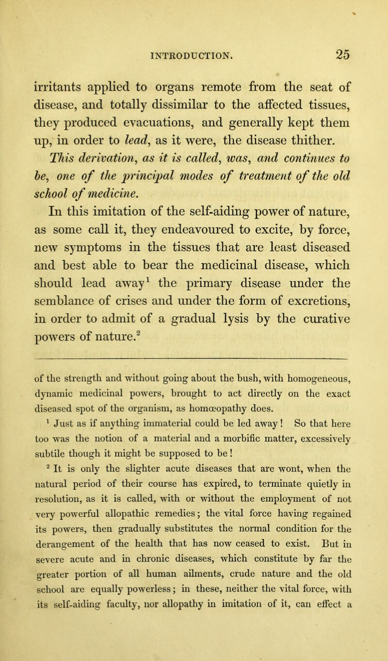 irritants applied to organs remote from the seat of disease, and totally dissimilar to the atfected tissues, they produced evacuations, and generally kept them up, in order to lead, as it were, the disease thither. This derivation, as it is called, was, and continues to he, one of the principal modes of treatment of the old school of medicine. In this imitation of the self-aiding power of nature, as some call it, they endeavoured to excite, by force, new symptoms in the tissues that are least diseased and best able to bear the medicinal disease, which should lead away^ the primary disease under the semblance of crises and under the form of excretions, in order to admit of a gradual lysis by the curative powers of nature.^ of the strength and without going about the bush, with homogeneous, dynamic medicinal powers, brought to act directly on the exact diseased spot of the organism, as homoeopathy does. ^ Just as if anything immaterial could be led away! So that here too was the notion of a material and a morbific matter, excessively subtile though it might he supposed to he! ^ It is only the slighter acute diseases that are wont, when the natural period of theh course has exphed, to terminate quietly in resolution, as it is called, with or without the employment of not veiy powerful allopathic remedies; the vital force having regained its powers, then gradually substitutes the normal condition for the derangement of the health that has now ceased to exist. But in severe acute and in chronic diseases, which constitute by far the greater portion of all human ailments, crude nature and the old school are equally powerless; in these, neither the vital force, with its self-aiding faculty, nor allopathy in imitation of it, can effect a