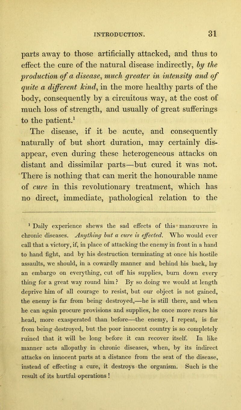 parts away to those artificially attacked, and thus to effect the cure of the natural disease indirectly, hy the production of a disease^ much greater in intensity and of quite a different kind^ in the more healthy parts of the body, consequently by a circuitous way, at the cost of much loss of strength, and usually of great sufferings to the patient.^ The disease, if it be acute, and consequently naturally of but short duration, may certainly dis- appear, even during these heterogeneous attacks on distant and dissimilar parts—but cured it was not. There is nothing that can merit the honourable name of cure in this revolutionary treatment, which has no direct, immediate, pathological relation to the ^ Daily experience shews the sad effects of this • manoeuvre in chronic diseases. Anything hut a cure is effected. Who would ever call that a victory, if, in place of attacking the enemy in front in a hand to hand fight, and by his destruction terminating at once his hostile assaults, we should, in a cowardly manner and behind his hack, lay an embargo on everything, cut off his supplies, brnm down every thing for a great way round him ? By so doing we would at length deprive him of all courage to resist, but our object is not gained, the enemy is far from being destroyed,—he is still there, and when he can again procure provisions and supplies, he once more rears his head, more exasperated than before—the enemy, I repeat, is far from being destroyed, hut the poor innocent country is so completely ruined that it will he long before it can recover itself. In like manner acts allopathy in chronic diseases, when, by its indmect attacks on innocent parts at a distance from the seat of the disease, instead of effecting a cure, it destroys the organism. Such is the result of its hurtful operations !