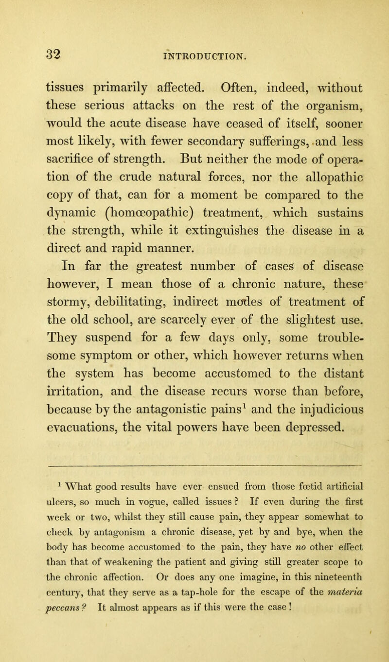 tissues primarily affected. Often, indeed, without these serious attacks on the rest of the organism, would the acute disease have ceased of itself, sooner most likely, with fewer secondary sufferings,.and less sacrifice of strength. But neither the mode of opera- tion of the crude natural forces, nor the allopathic copy of that, can for a moment be compared to the dynamic (homoeopathic) treatment, which sustains the strength, while it extinguishes the disease in a direct and rapid manner. In far the greatest number of cases of disease however, I mean those of a chronic nature, these stormy, debilitating, indirect modes of treatment of the old school, are scarcely ever of the slightest use. They suspend for a few days only, some trouble- some symptom or other, which however returns when the system has become accustomed to the distant irritation, and the disease recurs worse than before, because by the antagonistic pains^ and the injudicious evacuations, the vital powers have been depressed. ^ What good results have ever ensued from those fcetid artificial ulcers, so much in vogue, called issues ? If even during the first week or two, whilst they still cause pain, they appear somewhat to check hy antagonism a chronic disease, yet hy and bye, when the body has become accustomed to the pain, they have no other effect than that of weakening the patient and gmng still greater scope to the chi'onic aflection. Or does any one imaguie, in this nineteenth centuiy, that they serve as a tap-hole for the escape of the materia peccans ? It almost appears as if this were the case !