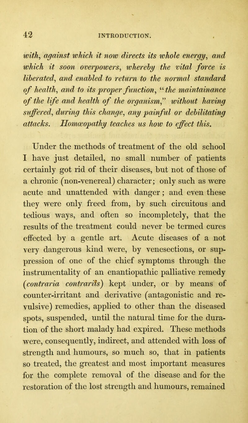 with, against which it now directs its whole energy, and which it soon overpowers, whereby the vital force is liberated, and enabled to return to the normal standard of health, and to its proper function, '•'■the maintainance of the life and health of the organism,'' without having suffered, during this change, any painful or debilitating attacks. Homoeopathy teaches us how to effect this. Under the methods of treatment of the old school I have just detailed, no small number of patients certainly got rid of their diseases, but not of those of a chronic (non-venereal) character; only such as were acute and unattended with danger; and even these they were only freed from, by such circuitous and tedious ways, and often so incompletely, that the results of the treatment could never be termed cures effected by a gentle art. Acute diseases of a not very dangerous kind were, by venesections, or sup- pression of one of the chief symptoms through the instrumentality of an enantiopathic palliative remedy {contraria contrarits) kept under, or by means of counter-irritant and derivative (antagonistic and re- vulsive) remedies, applied to other than the diseased spots, suspended, until the natural time for the dura- tion of the short malady had expired. These methods were, consequently, indirect, and attended with loss of strength and humours, so much so, that in patients so treated, the greatest and most important measures for the complete removal of the disease and for the restoration of the lost strength and humours, remained