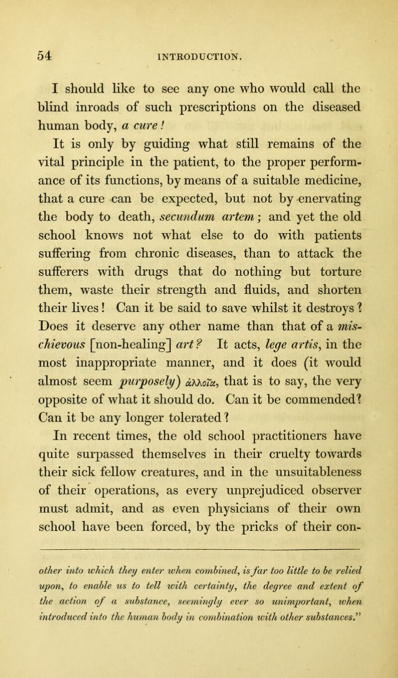 I should like to see any one who would call the blind inroads of such prescriptions on the diseased human body, a cure! It is only by guiding what still remains of the vital principle in the patient, to the proper perform- ance of its functions, by means of a suitable medicine, that a cure can he expected, but not by enervating the body to death, secundum artem; and yet the old school knows not what else to do with patients suffering from chronic diseases, than to attack the sufferers with drugs that do nothing but torture them, waste their strength and fluids, and shorten their lives! Can it be said to save whilst it destroys 1 Does it deserve any other name than that of a mis- chievous [non-healing] art? It acts, le^e artis, in the most inappropriate manner, and it does (it would almost seem purposely) oKkoTa, that is to say, the very opposite of what it should do. Can it be commended'? Can it be any longer tolerated ? In recent times, the old school practitioners have quite surpassed themselves in their cruelty towards their sick fellow creatures, and in the unsuitableness of their operations, as every unprejudiced observer must admit, and as even physicians of their own school have been forced, by the pricks of their con- other into which they enter when combined, is far too little to be relied upon, to enable %is to tell luith certainty, the deyree and extent of the action of a suhstance, seeminyly ever so unimportant, lohen introduced into the human body in combination ivith other substaticesi