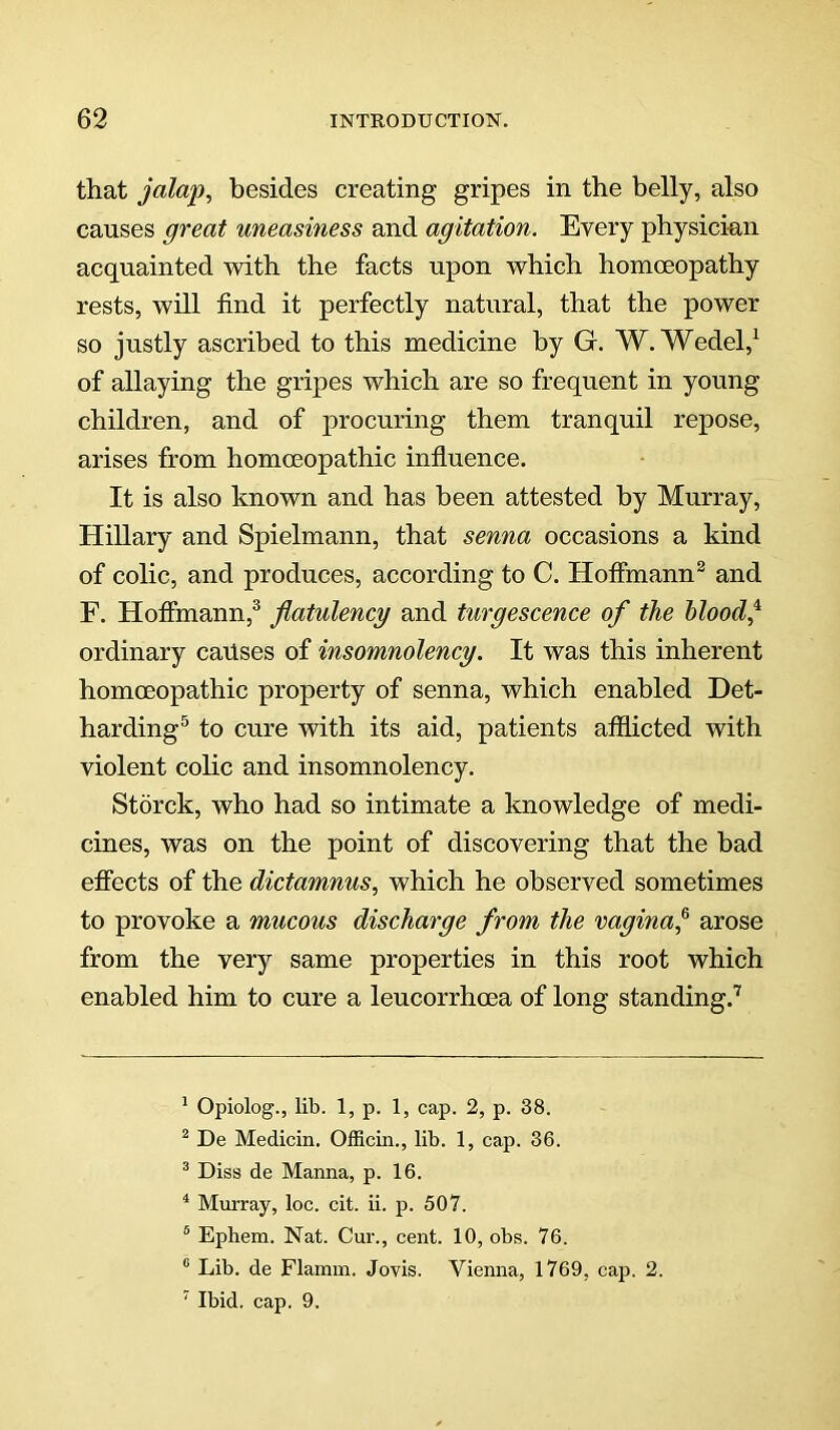 that jalap, besides creating gripes in the belly, also causes great uneasiness and agitation. Every physician acquainted mth the facts upon which homoeopathy rests, will find it perfectly natural, that the power so justly ascribed to this medicine by G. W.Wedel,^ of allaying the gripes which are so frequent in young children, and of procuring them tranquil repose, arises from homoeopathic influence. It is also known and has been attested by Murray, Hillary and Spielmann, that senna occasions a kind of colic, and produces, according to C. Hoffmann^ and F. Hoffmann,^ flatulency and turgescence of the blood j ordinary causes of insomnolency. It was this inherent homoeopathic property of senna, which enabled Det- harding^ to cure with its aid, patients afflicted with violent colic and insomnolency. Storck, who had so intimate a knowledge of medi- cines, was on the point of discovering that the bad effects of the dictamnus, which he observed sometimes to provoke a mucous discharge from the vaginaj arose from the very same properties in this root which enabled him to cure a leucorrhoea of long standing.’ ' Opiolog., lib. 1, p. 1, cap. 2, p. 38. ^ De Medicin. Officin., lib. 1, cap. 36. ® Diss de Manna, p. 16. ^ Murray, loc. cit. ii. p. 507. “ Ephem. Nat. Cur., cent. 10, obs. 76. ® Lib. de Flamin. Jovis. Vienna, 1769, cap. 2. ' Ibid. cap. 9.