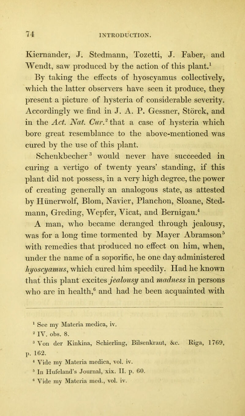 Kiernander, J. Stedmann, Tozetti, J. Faber, and Wendt, saw produced by tbe action of this plant. ^ By taking the effects of hyoscyamus collectively, which the latter observers have seen it produce, they present a picture of hysteria of considerable severity. Accordingly we find in J. A. P. Gessner, Storck, and in the Act. Nat. Cur.^ that a case of hysteria which bore great resemblance to the above-mentioned was cured by the use of this plant. Schenkbecher ^ would never have succeeded in curing a vertigo of twenty years’ standing, if this plant did not possess, in a very high degree, the power of creating generally an analogous state, as attested by Fliinerwolf, Blom, Navier, Planchon, Sloane, Sted- mann, Greding, Wepfer, Vicat, and Bernigau.^ A man, who became deranged through jealousy, was for a long time tormented by Mayer Abramson® with remedies that produced no effect on him, when, under the name of a soporific, he one day administered hyoscyamus, which cured him speedily. Had he known that this plant jealousy and madness in persons who are in health,® and had he been acquainted with * See my Materia medica, iv. 2 IV. obs. 8. ® Von der Kinkina, Schierling, Bilsenkraut, &c. Riga, 1769, p. 162. ^ Vide my Materia medica, vol. iv. ® In Hufeland’s Journal, xix. II. p. 60. “ Vide my Materia med., vol. iv.