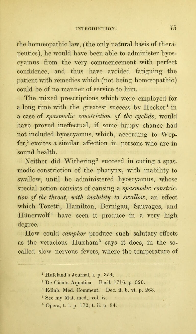 the homoeopathic law, (the only natural basis of thera- peutics), he wmuld have been able to administer hyos- cyamus from the very commencement with perfect confidence, and thus have avoided fatiguing the patient with remedies which (not being homoeopathic) could be of no manner of service to him. The mixed prescriptions which were employed for a long time with the greatest success by Hecker ^ in a case of spasmodic constriction of the eyelids, would have proved ineffectual, if some happy chance had not included hyoscyamus, which, according to Wep- fer,® excites a similar affection in persons who are in sound health. Neither did Withering^ succeed in curing a spas- modic constriction of the pharynx, with inability to swallow, until he administered hyoscyamus, whose special action consists of causing a spasmodic constric- tion of the throat, with inability to swallow, an effect which Tozetti, Hamilton, Bernigau, Sauvages, and Hiinerwolf^ have seen it produce in a very high degree. How could camphor produce such salutary effects as the veracious Huxham^ says it does, in the so- called slow nervous fevers, where the temperature of ^ Hufeland’s Joui’nal, i. p. 354. ^ De Cicuta Aquatica. Basil, 1716, p. 320. ^ Edinb. Med. Comment. Dec. ii. b. vi. p. 263. ^ See my Mat. med., vol. iv. * Opera, t. i. p. 172, t. ii. p. 84.